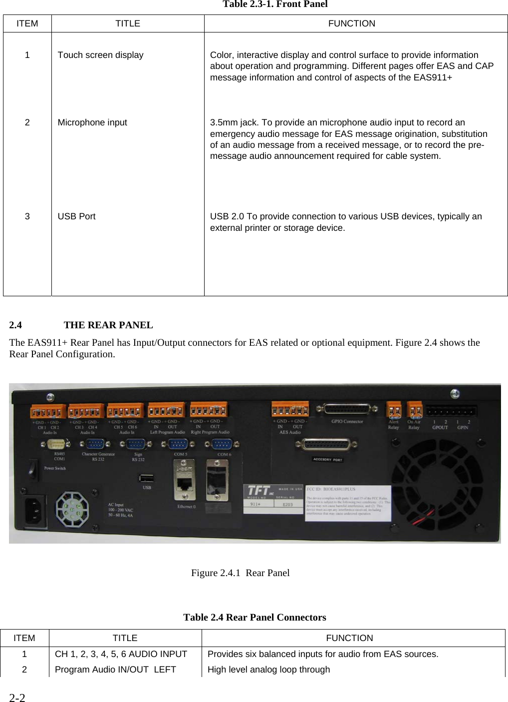  2-2Table 2.3-1. Front Panel  ITEM TITLE  FUNCTION     1  Touch screen display  Color, interactive display and control surface to provide information about operation and programming. Different pages offer EAS and CAP message information and control of aspects of the EAS911+   2  Microphone input   3.5mm jack. To provide an microphone audio input to record an emergency audio message for EAS message origination, substitution of an audio message from a received message, or to record the pre-message audio announcement required for cable system.    3  USB Port  USB 2.0 To provide connection to various USB devices, typically an external printer or storage device.         2.4   THE REAR PANEL The EAS911+ Rear Panel has Input/Output connectors for EAS related or optional equipment. Figure 2.4 shows the Rear Panel Configuration.    Figure 2.4.1  Rear Panel   Table 2.4 Rear Panel Connectors ITEM TITLE  FUNCTION 1  CH 1, 2, 3, 4, 5, 6 AUDIO INPUT  Provides six balanced inputs for audio from EAS sources. 2  Program Audio IN/OUT  LEFT  High level analog loop through 