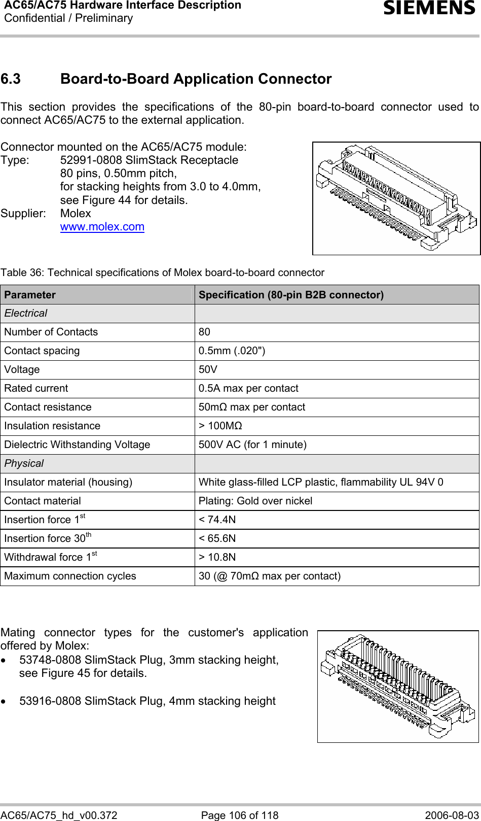 AC65/AC75 Hardware Interface Description Confidential / Preliminary  s AC65/AC75_hd_v00.372  Page 106 of 118  2006-08-03 6.3  Board-to-Board Application Connector This section provides the specifications of the 80-pin board-to-board connector used to connect AC65/AC75 to the external application.   Connector mounted on the AC65/AC75 module: Type:  52991-0808 SlimStack Receptacle    80 pins, 0.50mm pitch,   for stacking heights from 3.0 to 4.0mm,   see Figure 44 for details. Supplier: Molex   www.molex.com    Table 36: Technical specifications of Molex board-to-board connector Parameter  Specification (80-pin B2B connector) Electrical   Number of Contacts  80 Contact spacing  0.5mm (.020&quot;) Voltage 50V Rated current  0.5A max per contact Contact resistance  50m max per contact Insulation resistance  &gt; 100M Dielectric Withstanding Voltage  500V AC (for 1 minute) Physical   Insulator material (housing)  White glass-filled LCP plastic, flammability UL 94V 0 Contact material  Plating: Gold over nickel Insertion force 1st &lt; 74.4N Insertion force 30th &lt; 65.6N Withdrawal force 1st &gt; 10.8N Maximum connection cycles  30 (@ 70m max per contact)    Mating connector types for the customer&apos;s application offered by Molex:  •  53748-0808 SlimStack Plug, 3mm stacking height, see Figure 45 for details.  •  53916-0808 SlimStack Plug, 4mm stacking height     