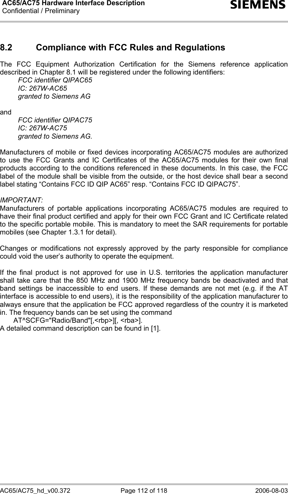 AC65/AC75 Hardware Interface Description Confidential / Preliminary  s AC65/AC75_hd_v00.372  Page 112 of 118  2006-08-03 8.2  Compliance with FCC Rules and Regulations  The FCC Equipment Authorization Certification for the Siemens reference application described in Chapter 8.1 will be registered under the following identifiers:  FCC identifier QIPAC65  IC: 267W-AC65   granted to Siemens AG  and   FCC identifier QIPAC75  IC: 267W-AC75   granted to Siemens AG.   Manufacturers of mobile or fixed devices incorporating AC65/AC75 modules are authorized to use the FCC Grants and IC Certificates of the AC65/AC75 modules for their own final products according to the conditions referenced in these documents. In this case, the FCC label of the module shall be visible from the outside, or the host device shall bear a second label stating “Contains FCC ID QIP AC65” resp. “Contains FCC ID QIPAC75”.  IMPORTANT:  Manufacturers of portable applications incorporating AC65/AC75 modules are required to have their final product certified and apply for their own FCC Grant and IC Certificate related to the specific portable mobile. This is mandatory to meet the SAR requirements for portable mobiles (see Chapter 1.3.1 for detail).  Changes or modifications not expressly approved by the party responsible for compliance could void the user’s authority to operate the equipment.  If the final product is not approved for use in U.S. territories the application manufacturer shall take care that the 850 MHz and 1900 MHz frequency bands be deactivated and that band settings be inaccessible to end users. If these demands are not met (e.g. if the AT interface is accessible to end users), it is the responsibility of the application manufacturer to always ensure that the application be FCC approved regardless of the country it is marketed in. The frequency bands can be set using the command    AT^SCFG=&quot;Radio/Band&quot;[,&lt;rbp&gt;][, &lt;rba&gt;].  A detailed command description can be found in [1].  