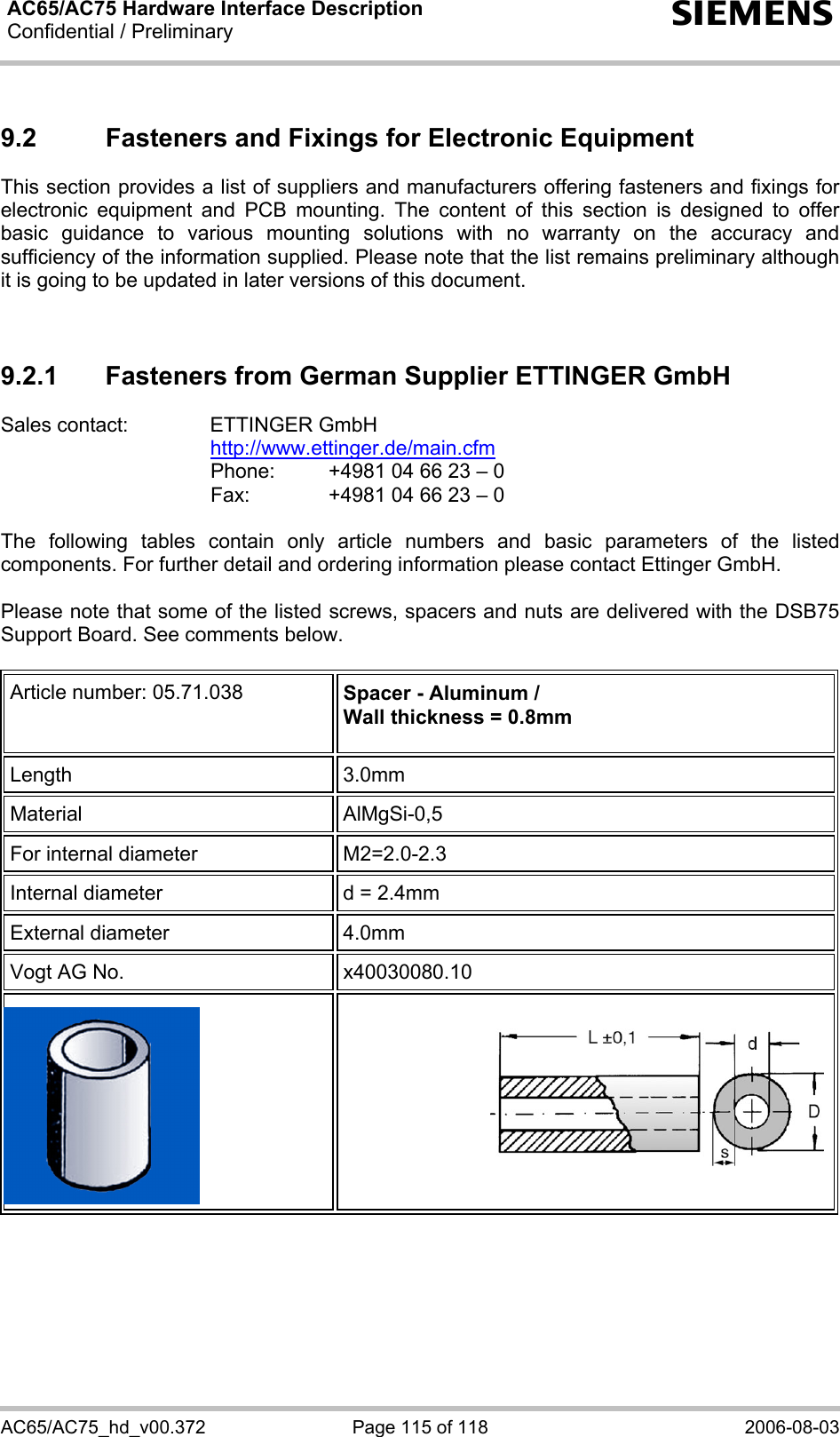 AC65/AC75 Hardware Interface Description Confidential / Preliminary  s AC65/AC75_hd_v00.372  Page 115 of 118  2006-08-03 9.2  Fasteners and Fixings for Electronic Equipment This section provides a list of suppliers and manufacturers offering fasteners and fixings for electronic equipment and PCB mounting. The content of this section is designed to offer basic guidance to various mounting solutions with no warranty on the accuracy and sufficiency of the information supplied. Please note that the list remains preliminary although it is going to be updated in later versions of this document.   9.2.1  Fasteners from German Supplier ETTINGER GmbH Sales contact:  ETTINGER GmbH  http://www.ettinger.de/main.cfm   Phone:   +4981 04 66 23 – 0   Fax:    +4981 04 66 23 – 0  The following tables contain only article numbers and basic parameters of the listed components. For further detail and ordering information please contact Ettinger GmbH.   Please note that some of the listed screws, spacers and nuts are delivered with the DSB75 Support Board. See comments below.  Article number: 05.71.038  Spacer - Aluminum / Wall thickness = 0.8mm  Length 3.0mm Material AlMgSi-0,5 For internal diameter  M2=2.0-2.3  Internal diameter  d = 2.4mm External diameter  4.0mm Vogt AG No.  x40030080.10      
