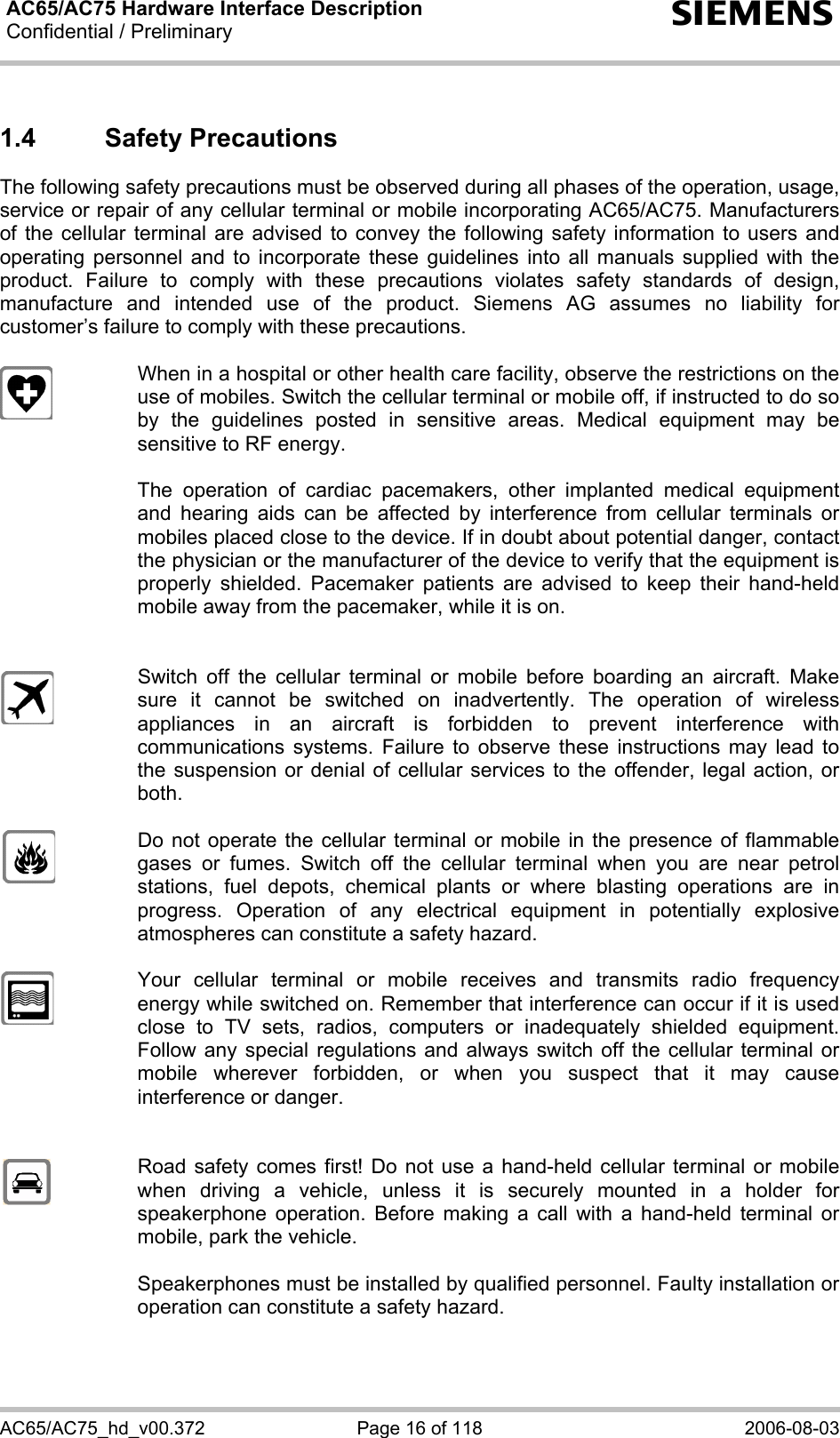 AC65/AC75 Hardware Interface Description Confidential / Preliminary  s AC65/AC75_hd_v00.372  Page 16 of 118  2006-08-03 1.4 Safety Precautions The following safety precautions must be observed during all phases of the operation, usage, service or repair of any cellular terminal or mobile incorporating AC65/AC75. Manufacturers of the cellular terminal are advised to convey the following safety information to users and operating personnel and to incorporate these guidelines into all manuals supplied with the product. Failure to comply with these precautions violates safety standards of design, manufacture and intended use of the product. Siemens AG assumes no liability for customer’s failure to comply with these precautions.    When in a hospital or other health care facility, observe the restrictions on the use of mobiles. Switch the cellular terminal or mobile off, if instructed to do so by the guidelines posted in sensitive areas. Medical equipment may be sensitive to RF energy.   The operation of cardiac pacemakers, other implanted medical equipment and hearing aids can be affected by interference from cellular terminals or mobiles placed close to the device. If in doubt about potential danger, contact the physician or the manufacturer of the device to verify that the equipment is properly shielded. Pacemaker patients are advised to keep their hand-held mobile away from the pacemaker, while it is on.      Switch off the cellular terminal or mobile before boarding an aircraft. Make sure it cannot be switched on inadvertently. The operation of wireless appliances in an aircraft is forbidden to prevent interference with communications systems. Failure to observe these instructions may lead to the suspension or denial of cellular services to the offender, legal action, or both.    Do not operate the cellular terminal or mobile in the presence of flammable gases or fumes. Switch off the cellular terminal when you are near petrol stations, fuel depots, chemical plants or where blasting operations are in progress. Operation of any electrical equipment in potentially explosive atmospheres can constitute a safety hazard.    Your cellular terminal or mobile receives and transmits radio frequency energy while switched on. Remember that interference can occur if it is used close to TV sets, radios, computers or inadequately shielded equipment. Follow any special regulations and always switch off the cellular terminal or mobile wherever forbidden, or when you suspect that it may cause interference or danger.     Road safety comes first! Do not use a hand-held cellular terminal or mobile when driving a vehicle, unless it is securely mounted in a holder for speakerphone operation. Before making a call with a hand-held terminal or mobile, park the vehicle.   Speakerphones must be installed by qualified personnel. Faulty installation or operation can constitute a safety hazard.  