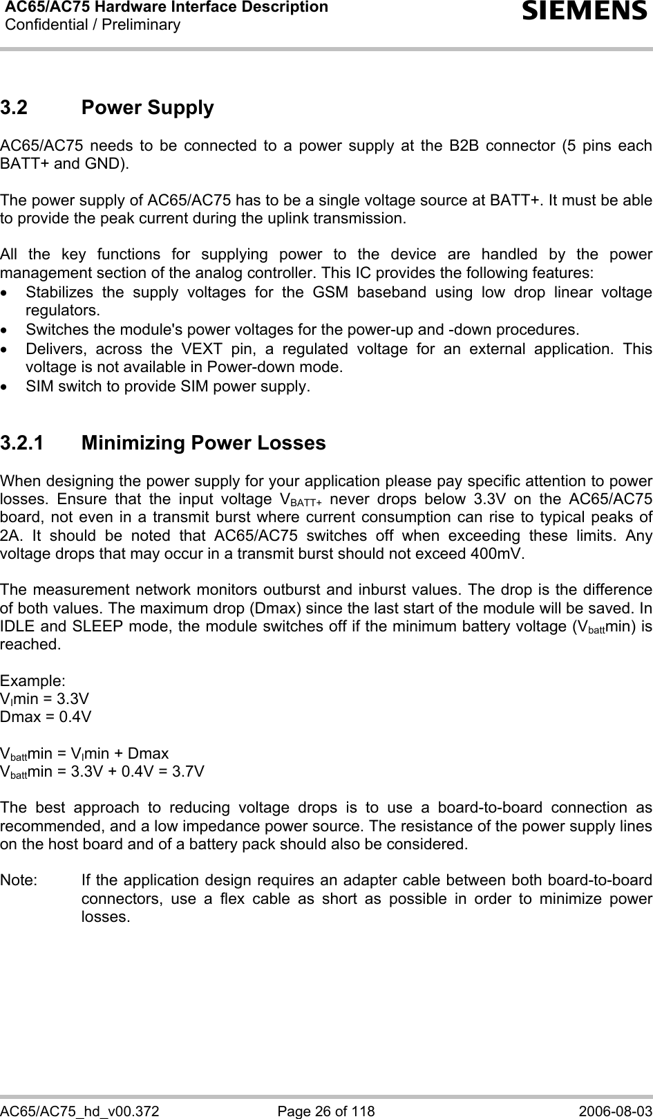 AC65/AC75 Hardware Interface Description Confidential / Preliminary  s AC65/AC75_hd_v00.372  Page 26 of 118  2006-08-03 3.2 Power Supply AC65/AC75 needs to be connected to a power supply at the B2B connector (5 pins each BATT+ and GND).   The power supply of AC65/AC75 has to be a single voltage source at BATT+. It must be able to provide the peak current during the uplink transmission.   All the key functions for supplying power to the device are handled by the power management section of the analog controller. This IC provides the following features: • Stabilizes the supply voltages for the GSM baseband using low drop linear voltage regulators. •  Switches the module&apos;s power voltages for the power-up and -down procedures. •  Delivers, across the VEXT pin, a regulated voltage for an external application. This voltage is not available in Power-down mode. •  SIM switch to provide SIM power supply.  3.2.1  Minimizing Power Losses When designing the power supply for your application please pay specific attention to power losses. Ensure that the input voltage VBATT+ never drops below 3.3V on the AC65/AC75 board, not even in a transmit burst where current consumption can rise to typical peaks of 2A. It should be noted that AC65/AC75 switches off when exceeding these limits. Any voltage drops that may occur in a transmit burst should not exceed 400mV.  The measurement network monitors outburst and inburst values. The drop is the difference of both values. The maximum drop (Dmax) since the last start of the module will be saved. In IDLE and SLEEP mode, the module switches off if the minimum battery voltage (Vbattmin) is reached.  Example:  VImin = 3.3V Dmax = 0.4V  Vbattmin = VImin + Dmax Vbattmin = 3.3V + 0.4V = 3.7V  The best approach to reducing voltage drops is to use a board-to-board connection as recommended, and a low impedance power source. The resistance of the power supply lines on the host board and of a battery pack should also be considered.  Note:  If the application design requires an adapter cable between both board-to-board connectors, use a flex cable as short as possible in order to minimize power losses.   