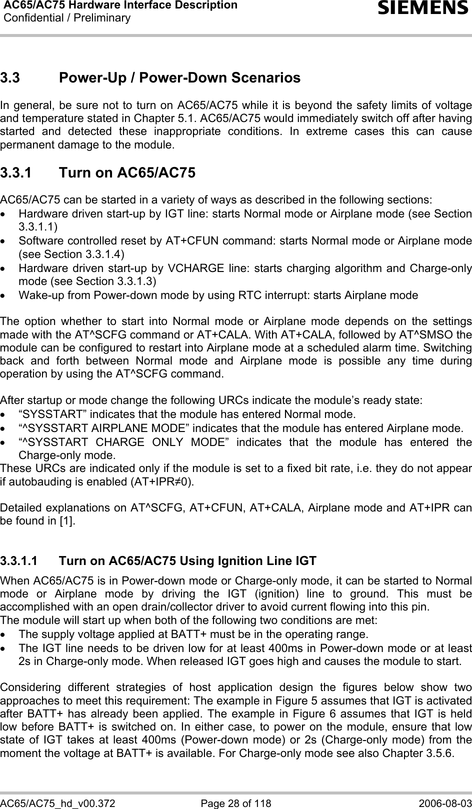 AC65/AC75 Hardware Interface Description Confidential / Preliminary  s AC65/AC75_hd_v00.372  Page 28 of 118  2006-08-03 3.3  Power-Up / Power-Down Scenarios In general, be sure not to turn on AC65/AC75 while it is beyond the safety limits of voltage and temperature stated in Chapter 5.1. AC65/AC75 would immediately switch off after having started and detected these inappropriate conditions. In extreme cases this can cause permanent damage to the module.  3.3.1  Turn on AC65/AC75 AC65/AC75 can be started in a variety of ways as described in the following sections: •  Hardware driven start-up by IGT line: starts Normal mode or Airplane mode (see Section 3.3.1.1) •  Software controlled reset by AT+CFUN command: starts Normal mode or Airplane mode (see Section 3.3.1.4) •  Hardware driven start-up by VCHARGE line: starts charging algorithm and Charge-only mode (see Section 3.3.1.3) •  Wake-up from Power-down mode by using RTC interrupt: starts Airplane mode  The option whether to start into Normal mode or Airplane mode depends on the settings made with the AT^SCFG command or AT+CALA. With AT+CALA, followed by AT^SMSO the module can be configured to restart into Airplane mode at a scheduled alarm time. Switching back and forth between Normal mode and Airplane mode is possible any time during operation by using the AT^SCFG command.   After startup or mode change the following URCs indicate the module’s ready state: •  “SYSSTART” indicates that the module has entered Normal mode. •  “^SYSSTART AIRPLANE MODE” indicates that the module has entered Airplane mode. •  “^SYSSTART CHARGE ONLY MODE” indicates that the module has entered the Charge-only mode. These URCs are indicated only if the module is set to a fixed bit rate, i.e. they do not appear if autobauding is enabled (AT+IPR0).  Detailed explanations on AT^SCFG, AT+CFUN, AT+CALA, Airplane mode and AT+IPR can be found in [1].  3.3.1.1  Turn on AC65/AC75 Using Ignition Line IGT When AC65/AC75 is in Power-down mode or Charge-only mode, it can be started to Normal mode or Airplane mode by driving the IGT (ignition) line to ground. This must be accomplished with an open drain/collector driver to avoid current flowing into this pin.  The module will start up when both of the following two conditions are met:  •  The supply voltage applied at BATT+ must be in the operating range.  •  The IGT line needs to be driven low for at least 400ms in Power-down mode or at least 2s in Charge-only mode. When released IGT goes high and causes the module to start.  Considering different strategies of host application design the figures below show two approaches to meet this requirement: The example in Figure 5 assumes that IGT is activated after BATT+ has already been applied. The example in Figure 6 assumes that IGT is held low before BATT+ is switched on. In either case, to power on the module, ensure that low state of IGT takes at least 400ms (Power-down mode) or 2s (Charge-only mode) from the moment the voltage at BATT+ is available. For Charge-only mode see also Chapter 3.5.6. 