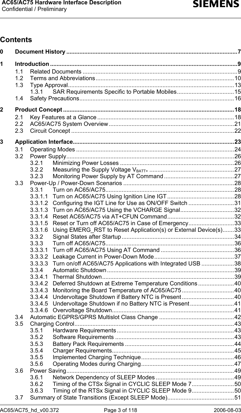 AC65/AC75 Hardware Interface Description Confidential / Preliminary  s AC65/AC75_hd_v00.372  Page 3 of 118  2006-08-03 Contents 0 Document History .........................................................................................................7 1 Introduction ...................................................................................................................9 1.1 Related Documents ...............................................................................................9 1.2 Terms and Abbreviations.....................................................................................10 1.3 Type Approval......................................................................................................13 1.3.1 SAR Requirements Specific to Portable Mobiles...................................15 1.4 Safety Precautions...............................................................................................16 2 Product Concept .........................................................................................................18 2.1 Key Features at a Glance ....................................................................................18 2.2 AC65/AC75 System Overview.............................................................................21 2.3 Circuit Concept ....................................................................................................22 3 Application Interface...................................................................................................23 3.1 Operating Modes .................................................................................................24 3.2 Power Supply.......................................................................................................26 3.2.1 Minimizing Power Losses ......................................................................26 3.2.2 Measuring the Supply Voltage VBATT+ ....................................................27 3.2.3 Monitoring Power Supply by AT Command ...........................................27 3.3 Power-Up / Power-Down Scenarios ....................................................................28 3.3.1 Turn on AC65/AC75...............................................................................28 3.3.1.1 Turn on AC65/AC75 Using Ignition Line IGT .........................................28 3.3.1.2 Configuring the IGT Line for Use as ON/OFF Switch ............................31 3.3.1.3 Turn on AC65/AC75 Using the VCHARGE Signal.................................32 3.3.1.4 Reset AC65/AC75 via AT+CFUN Command.........................................32 3.3.1.5 Reset or Turn off AC65/AC75 in Case of Emergency............................33 3.3.1.6 Using EMERG_RST to Reset Application(s) or External Device(s).......33 3.3.2 Signal States after Startup.....................................................................34 3.3.3 Turn off AC65/AC75...............................................................................36 3.3.3.1 Turn off AC65/AC75 Using AT Command .............................................36 3.3.3.2 Leakage Current in Power-Down Mode.................................................37 3.3.3.3 Turn on/off AC65/AC75 Applications with Integrated USB ....................38 3.3.4 Automatic Shutdown ..............................................................................39 3.3.4.1 Thermal Shutdown.................................................................................39 3.3.4.2 Deferred Shutdown at Extreme Temperature Conditions ......................40 3.3.4.3 Monitoring the Board Temperature of AC65/AC75 ................................40 3.3.4.4 Undervoltage Shutdown if Battery NTC is Present ................................40 3.3.4.5 Undervoltage Shutdown if no Battery NTC is Present ...........................41 3.3.4.6 Overvoltage Shutdown...........................................................................41 3.4 Automatic EGPRS/GPRS Multislot Class Change ..............................................42 3.5 Charging Control..................................................................................................43 3.5.1 Hardware Requirements ........................................................................43 3.5.2 Software Requirements .........................................................................43 3.5.3 Battery Pack Requirements ...................................................................44 3.5.4 Charger Requirements...........................................................................45 3.5.5 Implemented Charging Technique.........................................................46 3.5.6 Operating Modes during Charging.........................................................47 3.6 Power Saving.......................................................................................................49 3.6.1 Network Dependency of SLEEP Modes ................................................49 3.6.2 Timing of the CTSx Signal in CYCLIC SLEEP Mode 7..........................50 3.6.3 Timing of the RTSx Signal in CYCLIC SLEEP Mode 9..........................50 3.7 Summary of State Transitions (Except SLEEP Mode).........................................51 
