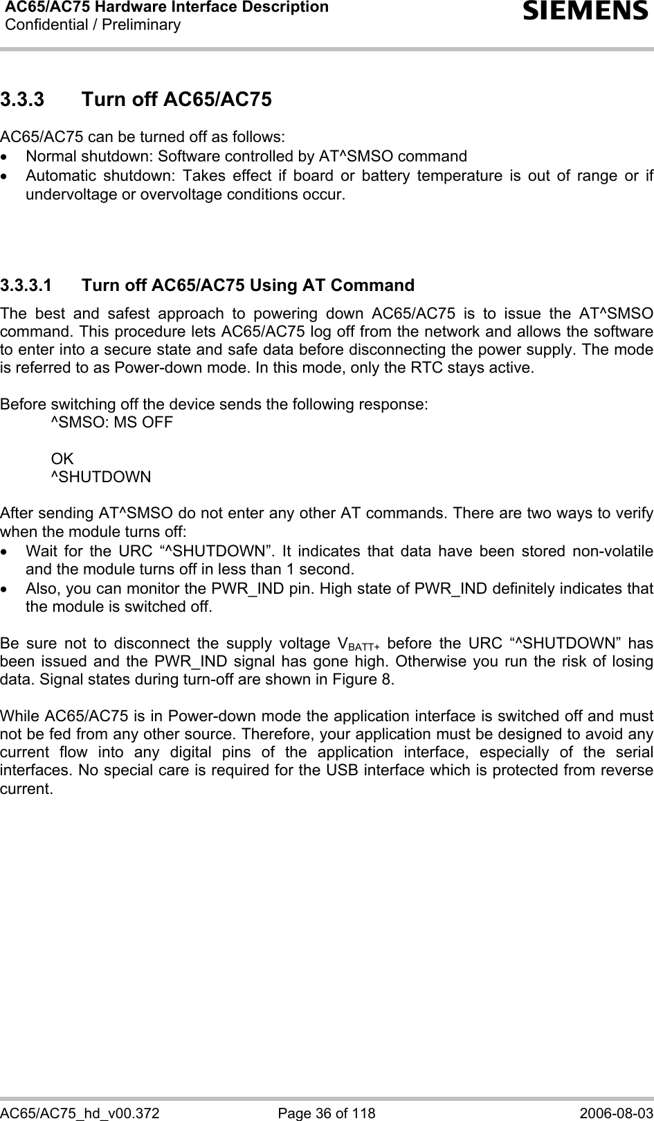 AC65/AC75 Hardware Interface Description Confidential / Preliminary  s AC65/AC75_hd_v00.372  Page 36 of 118  2006-08-03 3.3.3  Turn off AC65/AC75 AC65/AC75 can be turned off as follows: •  Normal shutdown: Software controlled by AT^SMSO command •  Automatic shutdown: Takes effect if board or battery temperature is out of range or if undervoltage or overvoltage conditions occur.    3.3.3.1  Turn off AC65/AC75 Using AT Command The best and safest approach to powering down AC65/AC75 is to issue the AT^SMSO command. This procedure lets AC65/AC75 log off from the network and allows the software to enter into a secure state and safe data before disconnecting the power supply. The mode is referred to as Power-down mode. In this mode, only the RTC stays active.  Before switching off the device sends the following response:     ^SMSO: MS OFF    OK   ^SHUTDOWN  After sending AT^SMSO do not enter any other AT commands. There are two ways to verify when the module turns off:  •  Wait for the URC “^SHUTDOWN”. It indicates that data have been stored non-volatile and the module turns off in less than 1 second. •  Also, you can monitor the PWR_IND pin. High state of PWR_IND definitely indicates that the module is switched off.  Be sure not to disconnect the supply voltage VBATT+ before the URC “^SHUTDOWN” has been issued and the PWR_IND signal has gone high. Otherwise you run the risk of losing data. Signal states during turn-off are shown in Figure 8.  While AC65/AC75 is in Power-down mode the application interface is switched off and must not be fed from any other source. Therefore, your application must be designed to avoid any current flow into any digital pins of the application interface, especially of the serial interfaces. No special care is required for the USB interface which is protected from reverse current.   