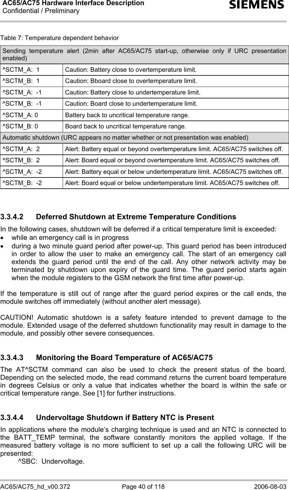 AC65/AC75 Hardware Interface Description Confidential / Preliminary  s AC65/AC75_hd_v00.372  Page 40 of 118  2006-08-03 Table 7: Temperature dependent behavior Sending temperature alert (2min after AC65/AC75 start-up, otherwise only if URC presentation enabled) ^SCTM_A:  1  Caution: Battery close to overtemperature limit. ^SCTM_B:  1  Caution: Bboard close to overtemperature limit. ^SCTM_A:  -1  Caution: Battery close to undertemperature limit. ^SCTM_B:  -1  Caution: Board close to undertemperature limit. ^SCTM_A: 0  Battery back to uncritical temperature range. ^SCTM_B: 0  Board back to uncritical temperature range. Automatic shutdown (URC appears no matter whether or not presentation was enabled) ^SCTM_A:  2  Alert: Battery equal or beyond overtemperature limit. AC65/AC75 switches off. ^SCTM_B:  2  Alert: Board equal or beyond overtemperature limit. AC65/AC75 switches off. ^SCTM_A:  -2  Alert: Battery equal or below undertemperature limit. AC65/AC75 switches off. ^SCTM_B:  -2  Alert: Board equal or below undertemperature limit. AC65/AC75 switches off.   3.3.4.2  Deferred Shutdown at Extreme Temperature Conditions In the following cases, shutdown will be deferred if a critical temperature limit is exceeded: •  while an emergency call is in progress •  during a two minute guard period after power-up. This guard period has been introduced in order to allow the user to make an emergency call. The start of an emergency call extends the guard period until the end of the call. Any other network activity may be terminated by shutdown upon expiry of the guard time. The guard period starts again when the module registers to the GSM network the first time after power-up.  If the temperature is still out of range after the guard period expires or the call ends, the module switches off immediately (without another alert message).  CAUTION! Automatic shutdown is a safety feature intended to prevent damage to the module. Extended usage of the deferred shutdown functionality may result in damage to the module, and possibly other severe consequences.  3.3.4.3  Monitoring the Board Temperature of AC65/AC75 The AT^SCTM command can also be used to check the present status of the board. Depending on the selected mode, the read command returns the current board temperature in degrees Celsius or only a value that indicates whether the board is within the safe or critical temperature range. See [1] for further instructions.  3.3.4.4  Undervoltage Shutdown if Battery NTC is Present In applications where the module’s charging technique is used and an NTC is connected to the BATT_TEMP terminal, the software constantly monitors the applied voltage. If the measured battery voltage is no more sufficient to set up a call the following URC will be presented:    ^SBC:  Undervoltage.  