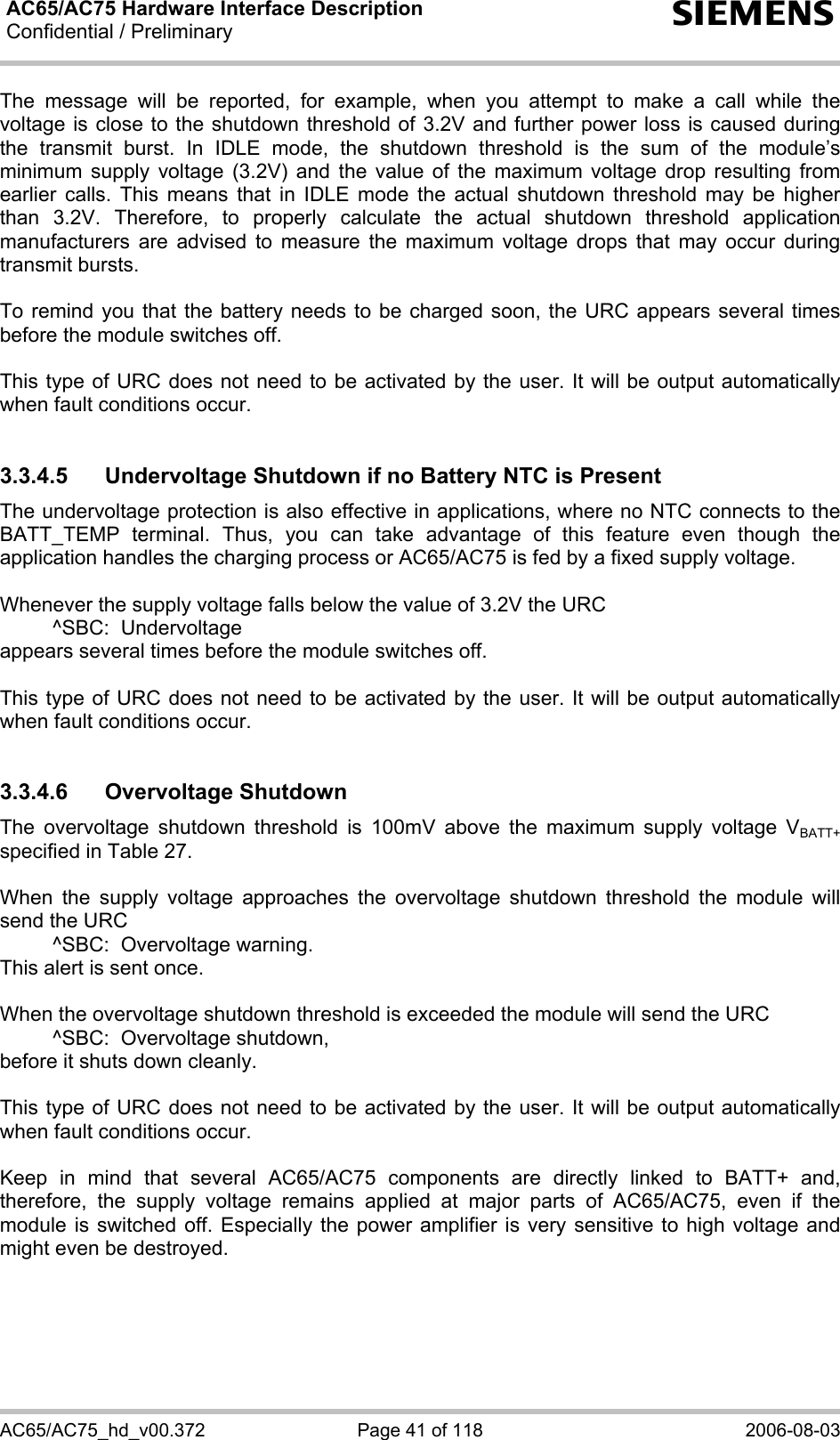 AC65/AC75 Hardware Interface Description Confidential / Preliminary  s AC65/AC75_hd_v00.372  Page 41 of 118  2006-08-03 The message will be reported, for example, when you attempt to make a call while the voltage is close to the shutdown threshold of 3.2V and further power loss is caused during the transmit burst. In IDLE mode, the shutdown threshold is the sum of the module’s minimum supply voltage (3.2V) and the value of the maximum voltage drop resulting from earlier calls. This means that in IDLE mode the actual shutdown threshold may be higher than 3.2V. Therefore, to properly calculate the actual shutdown threshold application manufacturers are advised to measure the maximum voltage drops that may occur during transmit bursts.  To remind you that the battery needs to be charged soon, the URC appears several times before the module switches off.   This type of URC does not need to be activated by the user. It will be output automatically when fault conditions occur.  3.3.4.5  Undervoltage Shutdown if no Battery NTC is Present The undervoltage protection is also effective in applications, where no NTC connects to the BATT_TEMP terminal. Thus, you can take advantage of this feature even though the application handles the charging process or AC65/AC75 is fed by a fixed supply voltage.   Whenever the supply voltage falls below the value of 3.2V the URC    ^SBC:  Undervoltage appears several times before the module switches off.  This type of URC does not need to be activated by the user. It will be output automatically when fault conditions occur.  3.3.4.6 Overvoltage Shutdown The overvoltage shutdown threshold is 100mV above the maximum supply voltage VBATT+ specified in Table 27.   When the supply voltage approaches the overvoltage shutdown threshold the module will send the URC    ^SBC:  Overvoltage warning. This alert is sent once.  When the overvoltage shutdown threshold is exceeded the module will send the URC   ^SBC:  Overvoltage shutdown, before it shuts down cleanly.  This type of URC does not need to be activated by the user. It will be output automatically when fault conditions occur.  Keep in mind that several AC65/AC75 components are directly linked to BATT+ and, therefore, the supply voltage remains applied at major parts of AC65/AC75, even if the module is switched off. Especially the power amplifier is very sensitive to high voltage and might even be destroyed.    