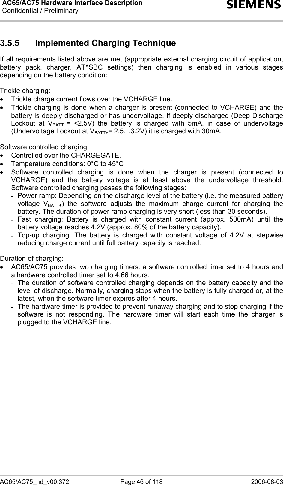 AC65/AC75 Hardware Interface Description Confidential / Preliminary  s AC65/AC75_hd_v00.372  Page 46 of 118  2006-08-03 3.5.5  Implemented Charging Technique If all requirements listed above are met (appropriate external charging circuit of application, battery pack, charger, AT^SBC settings) then charging is enabled in various stages depending on the battery condition:  Trickle charging: •  Trickle charge current flows over the VCHARGE line. •  Trickle charging is done when a charger is present (connected to VCHARGE) and the battery is deeply discharged or has undervoltage. If deeply discharged (Deep Discharge Lockout at VBATT+= &lt;2.5V) the battery is charged with 5mA, in case of undervoltage (Undervoltage Lockout at VBATT+= 2.5…3.2V) it is charged with 30mA.  Software controlled charging: •  Controlled over the CHARGEGATE. •  Temperature conditions: 0°C to 45°C •  Software controlled charging is done when the charger is present (connected to VCHARGE) and the battery voltage is at least above the undervoltage threshold. Software controlled charging passes the following stages: -  Power ramp: Depending on the discharge level of the battery (i.e. the measured battery voltage VBATT+) the software adjusts the maximum charge current for charging the battery. The duration of power ramp charging is very short (less than 30 seconds). -  Fast charging: Battery is charged with constant current (approx. 500mA) until the battery voltage reaches 4.2V (approx. 80% of the battery capacity).  -  Top-up charging: The battery is charged with constant voltage of 4.2V at stepwise reducing charge current until full battery capacity is reached.   Duration of charging: •  AC65/AC75 provides two charging timers: a software controlled timer set to 4 hours and a hardware controlled timer set to 4.66 hours. -  The duration of software controlled charging depends on the battery capacity and the level of discharge. Normally, charging stops when the battery is fully charged or, at the latest, when the software timer expires after 4 hours. -  The hardware timer is provided to prevent runaway charging and to stop charging if the software is not responding. The hardware timer will start each time the charger is plugged to the VCHARGE line.  