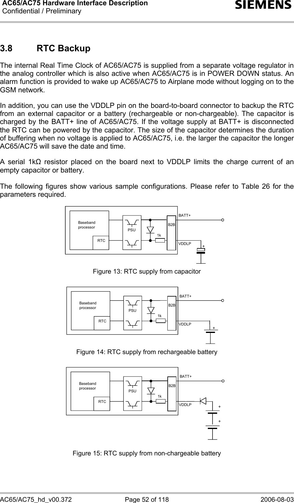 AC65/AC75 Hardware Interface Description Confidential / Preliminary   s AC65/AC75_hd_v00.372  Page 52 of 118  2006-08-03 3.8 RTC Backup The internal Real Time Clock of AC65/AC75 is supplied from a separate voltage regulator in the analog controller which is also active when AC65/AC75 is in POWER DOWN status. An alarm function is provided to wake up AC65/AC75 to Airplane mode without logging on to the GSM network.   In addition, you can use the VDDLP pin on the board-to-board connector to backup the RTC from an external capacitor or a battery (rechargeable or non-chargeable). The capacitor is charged by the BATT+ line of AC65/AC75. If the voltage supply at BATT+ is disconnected the RTC can be powered by the capacitor. The size of the capacitor determines the duration of buffering when no voltage is applied to AC65/AC75, i.e. the larger the capacitor the longer AC65/AC75 will save the date and time.   A serial 1k resistor placed on the board next to VDDLP limits the charge current of an empty capacitor or battery.   The following figures show various sample configurations. Please refer to Table 26 for the parameters required.    Baseband processor RTC PSU+BATT+ 1kB2BVDDLP Figure 13: RTC supply from capacitor   RTC +BATT+ 1kB2BVDDLPBaseband processor PSU Figure 14: RTC supply from rechargeable battery   RTC ++BATT+ 1kVDDLPB2BBaseband processor PSU Figure 15: RTC supply from non-chargeable battery 