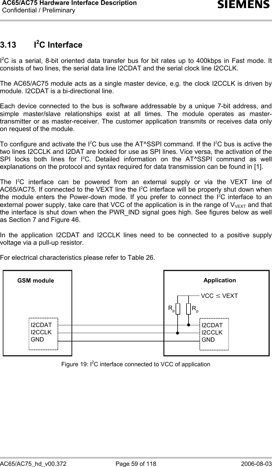 AC65/AC75 Hardware Interface Description Confidential / Preliminary   s AC65/AC75_hd_v00.372  Page 59 of 118  2006-08-03 3.13 I2C Interface I2C is a serial, 8-bit oriented data transfer bus for bit rates up to 400kbps in Fast mode. It consists of two lines, the serial data line I2CDAT and the serial clock line I2CCLK.   The AC65/AC75 module acts as a single master device, e.g. the clock I2CCLK is driven by module. I2CDAT is a bi-directional line.  Each device connected to the bus is software addressable by a unique 7-bit address, and simple master/slave relationships exist at all times. The module operates as master-transmitter or as master-receiver. The customer application transmits or receives data only on request of the module.   To configure and activate the I2C bus use the AT^SSPI command. If the I2C bus is active the two lines I2CCLK and I2DAT are locked for use as SPI lines. Vice versa, the activation of the SPI locks both lines for I2C. Detailed information on the AT^SSPI command as well explanations on the protocol and syntax required for data transmission can be found in [1].  The I2C interface can be powered from an external supply or via the VEXT line of AC65/AC75. If connected to the VEXT line the I2C interface will be properly shut down when the module enters the Power-down mode. If you prefer to connect the I2C interface to an external power supply, take care that VCC of the application is in the range of VVEXT and that the interface is shut down when the PWR_IND signal goes high. See figures below as well as Section 7 and Figure 46.  In the application I2CDAT and I2CCLK lines need to be connected to a positive supply voltage via a pull-up resistor.   For electrical characteristics please refer to Table 26.  GSM moduleI2CDATI2CCLKGNDI2CDATI2CCLKGNDApplicationVCCRpRpwVEXT Figure 19: I2C interface connected to VCC of application  