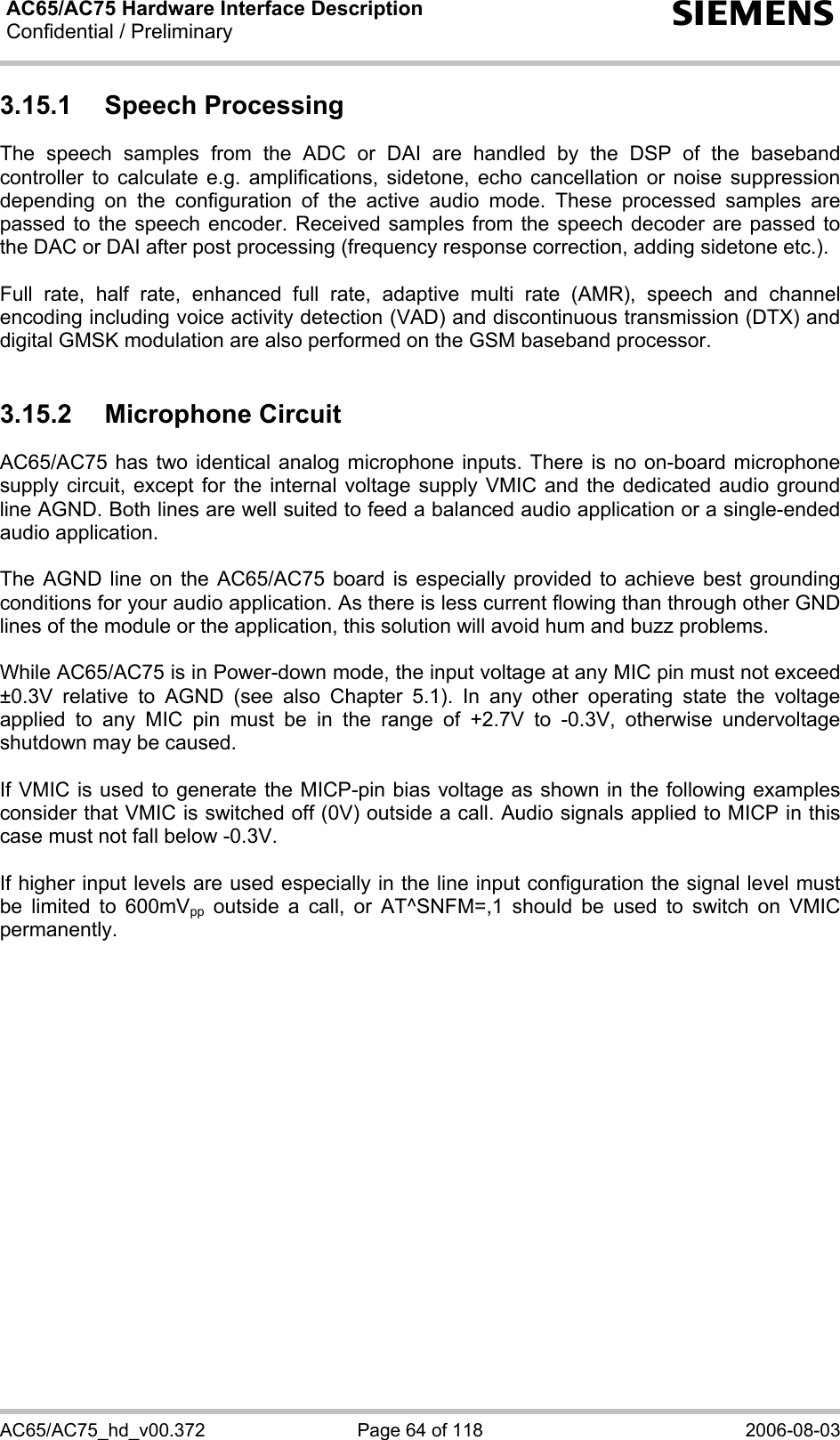 AC65/AC75 Hardware Interface Description Confidential / Preliminary   s AC65/AC75_hd_v00.372  Page 64 of 118  2006-08-03 3.15.1 Speech Processing The speech samples from the ADC or DAI are handled by the DSP of the baseband controller to calculate e.g. amplifications, sidetone, echo cancellation or noise suppression depending on the configuration of the active audio mode. These processed samples are passed to the speech encoder. Received samples from the speech decoder are passed to the DAC or DAI after post processing (frequency response correction, adding sidetone etc.).  Full rate, half rate, enhanced full rate, adaptive multi rate (AMR), speech and channel encoding including voice activity detection (VAD) and discontinuous transmission (DTX) and digital GMSK modulation are also performed on the GSM baseband processor.  3.15.2 Microphone Circuit AC65/AC75 has two identical analog microphone inputs. There is no on-board microphone supply circuit, except for the internal voltage supply VMIC and the dedicated audio ground line AGND. Both lines are well suited to feed a balanced audio application or a single-ended audio application.   The AGND line on the AC65/AC75 board is especially provided to achieve best grounding conditions for your audio application. As there is less current flowing than through other GND lines of the module or the application, this solution will avoid hum and buzz problems.   While AC65/AC75 is in Power-down mode, the input voltage at any MIC pin must not exceed ±0.3V relative to AGND (see also Chapter 5.1). In any other operating state the voltage applied to any MIC pin must be in the range of +2.7V to -0.3V, otherwise undervoltage shutdown may be caused.  If VMIC is used to generate the MICP-pin bias voltage as shown in the following examples consider that VMIC is switched off (0V) outside a call. Audio signals applied to MICP in this case must not fall below -0.3V.   If higher input levels are used especially in the line input configuration the signal level must be limited to 600mVpp outside a call, or AT^SNFM=,1 should be used to switch on VMIC permanently.    