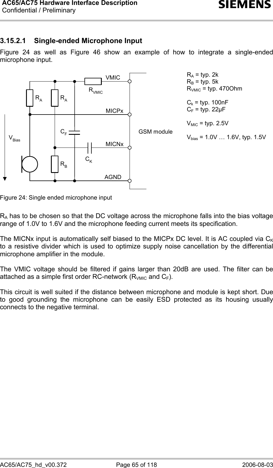 AC65/AC75 Hardware Interface Description Confidential / Preliminary   s AC65/AC75_hd_v00.372  Page 65 of 118  2006-08-03 3.15.2.1 Single-ended Microphone Input Figure 24 as well as Figure 46 show an example of how to integrate a single-ended microphone input.   GSM moduleRBVBiasCKAGNDMICNxMICPxVMICRARACFRVMICRA = typ. 2k RB = typ. 5k RVMIC = typ. 470Ohm  Ck = typ. 100nF CF = typ. 22µF  VMIC = typ. 2.5V  Vbias = 1.0V … 1.6V, typ. 1.5V Figure 24: Single ended microphone input    RA has to be chosen so that the DC voltage across the microphone falls into the bias voltage range of 1.0V to 1.6V and the microphone feeding current meets its specification.  The MICNx input is automatically self biased to the MICPx DC level. It is AC coupled via CK to a resistive divider which is used to optimize supply noise cancellation by the differential microphone amplifier in the module.   The VMIC voltage should be filtered if gains larger than 20dB are used. The filter can be attached as a simple first order RC-network (RVMIC and CF).  This circuit is well suited if the distance between microphone and module is kept short. Due to good grounding the microphone can be easily ESD protected as its housing usually connects to the negative terminal.     