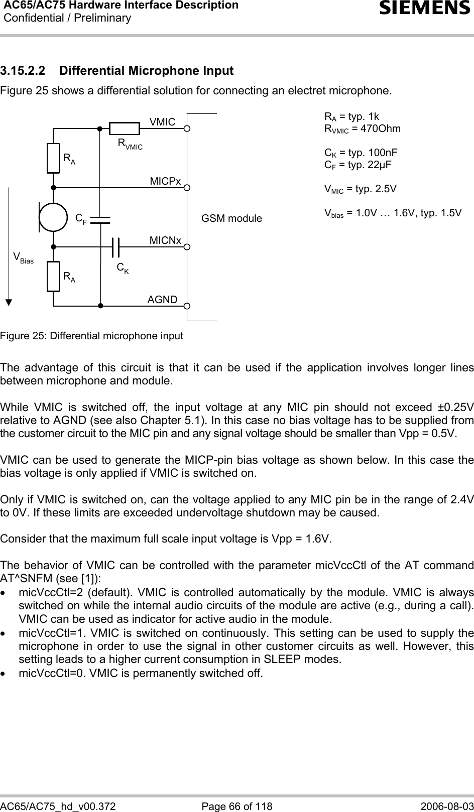 AC65/AC75 Hardware Interface Description Confidential / Preliminary   s AC65/AC75_hd_v00.372  Page 66 of 118  2006-08-03 3.15.2.2  Differential Microphone Input Figure 25 shows a differential solution for connecting an electret microphone.   GSM moduleRARAVBias CKAGNDMICNxMICPxVMICCFRVMIC RA = typ. 1k RVMIC = 470Ohm  CK = typ. 100nF CF = typ. 22µF  VMIC = typ. 2.5V  Vbias = 1.0V … 1.6V, typ. 1.5V Figure 25: Differential microphone input    The advantage of this circuit is that it can be used if the application involves longer lines between microphone and module.  While VMIC is switched off, the input voltage at any MIC pin should not exceed ±0.25V relative to AGND (see also Chapter 5.1). In this case no bias voltage has to be supplied from the customer circuit to the MIC pin and any signal voltage should be smaller than Vpp = 0.5V.  VMIC can be used to generate the MICP-pin bias voltage as shown below. In this case the bias voltage is only applied if VMIC is switched on.  Only if VMIC is switched on, can the voltage applied to any MIC pin be in the range of 2.4V to 0V. If these limits are exceeded undervoltage shutdown may be caused.  Consider that the maximum full scale input voltage is Vpp = 1.6V.  The behavior of VMIC can be controlled with the parameter micVccCtl of the AT command AT^SNFM (see [1]): •  micVccCtl=2 (default). VMIC is controlled automatically by the module. VMIC is always switched on while the internal audio circuits of the module are active (e.g., during a call). VMIC can be used as indicator for active audio in the module. •  micVccCtl=1. VMIC is switched on continuously. This setting can be used to supply the microphone in order to use the signal in other customer circuits as well. However, this setting leads to a higher current consumption in SLEEP modes. •  micVccCtl=0. VMIC is permanently switched off.  