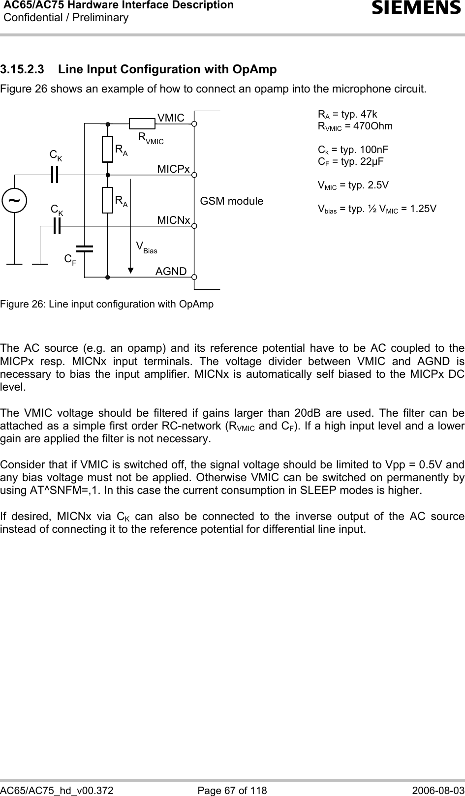 AC65/AC75 Hardware Interface Description Confidential / Preliminary   s AC65/AC75_hd_v00.372  Page 67 of 118  2006-08-03 3.15.2.3  Line Input Configuration with OpAmp Figure 26 shows an example of how to connect an opamp into the microphone circuit.  GSM moduleRAVBiasCKAGNDMICNxMICPxVMICRACK~RVMICCF RA = typ. 47k RVMIC = 470Ohm  Ck = typ. 100nF CF = typ. 22µF  VMIC = typ. 2.5V  Vbias = typ. ½ VMIC = 1.25V Figure 26: Line input configuration with OpAmp     The AC source (e.g. an opamp) and its reference potential have to be AC coupled to the MICPx resp. MICNx input terminals. The voltage divider between VMIC and AGND is necessary to bias the input amplifier. MICNx is automatically self biased to the MICPx DC level.   The VMIC voltage should be filtered if gains larger than 20dB are used. The filter can be attached as a simple first order RC-network (RVMIC and CF). If a high input level and a lower gain are applied the filter is not necessary.  Consider that if VMIC is switched off, the signal voltage should be limited to Vpp = 0.5V and any bias voltage must not be applied. Otherwise VMIC can be switched on permanently by using AT^SNFM=,1. In this case the current consumption in SLEEP modes is higher.  If desired, MICNx via CK can also be connected to the inverse output of the AC source instead of connecting it to the reference potential for differential line input.    