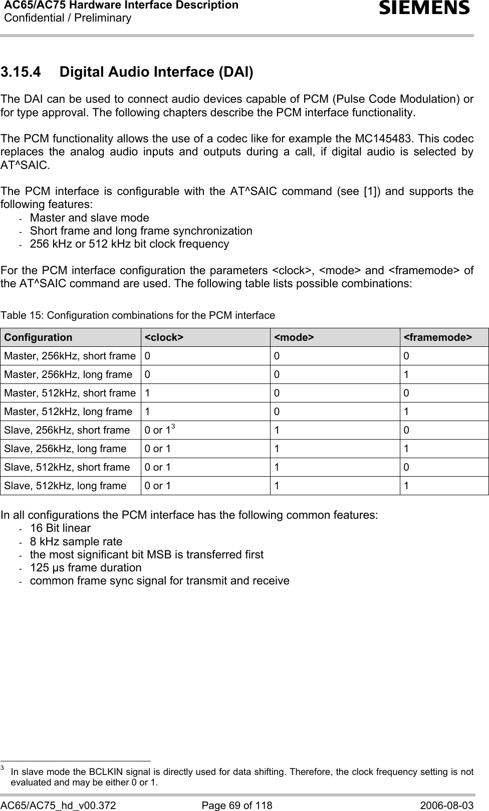 AC65/AC75 Hardware Interface Description Confidential / Preliminary   s AC65/AC75_hd_v00.372  Page 69 of 118  2006-08-03 3.15.4  Digital Audio Interface (DAI) The DAI can be used to connect audio devices capable of PCM (Pulse Code Modulation) or for type approval. The following chapters describe the PCM interface functionality.  The PCM functionality allows the use of a codec like for example the MC145483. This codec replaces the analog audio inputs and outputs during a call, if digital audio is selected by AT^SAIC.  The PCM interface is configurable with the AT^SAIC command (see [1]) and supports the following features: -  Master and slave mode -  Short frame and long frame synchronization -  256 kHz or 512 kHz bit clock frequency  For the PCM interface configuration the parameters &lt;clock&gt;, &lt;mode&gt; and &lt;framemode&gt; of the AT^SAIC command are used. The following table lists possible combinations:  Table 15: Configuration combinations for the PCM interface Configuration  &lt;clock&gt;  &lt;mode&gt;  &lt;framemode&gt; Master, 256kHz, short frame  0  0  0 Master, 256kHz, long frame  0  0  1 Master, 512kHz, short frame  1  0  0 Master, 512kHz, long frame  1  0  1 Slave, 256kHz, short frame  0 or 13 1  0 Slave, 256kHz, long frame  0 or 1  1  1 Slave, 512kHz, short frame  0 or 1  1  0 Slave, 512kHz, long frame  0 or 1  1  1  In all configurations the PCM interface has the following common features: -  16 Bit linear  -  8 kHz sample rate -  the most significant bit MSB is transferred first -  125 µs frame duration -  common frame sync signal for transmit and receive                                                   3   In slave mode the BCLKIN signal is directly used for data shifting. Therefore, the clock frequency setting is not evaluated and may be either 0 or 1. 