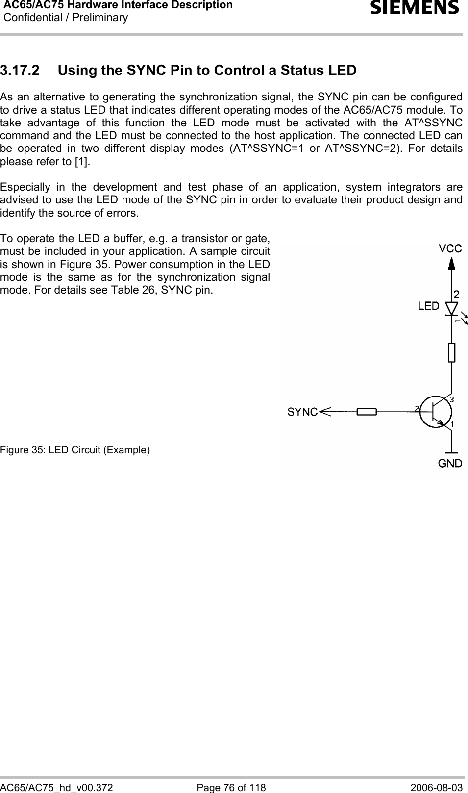 AC65/AC75 Hardware Interface Description Confidential / Preliminary   s AC65/AC75_hd_v00.372  Page 76 of 118  2006-08-03 3.17.2  Using the SYNC Pin to Control a Status LED  As an alternative to generating the synchronization signal, the SYNC pin can be configured to drive a status LED that indicates different operating modes of the AC65/AC75 module. To take advantage of this function the LED mode must be activated with the AT^SSYNC command and the LED must be connected to the host application. The connected LED can be operated in two different display modes (AT^SSYNC=1 or AT^SSYNC=2). For details please refer to [1].  Especially in the development and test phase of an application, system integrators are advised to use the LED mode of the SYNC pin in order to evaluate their product design and identify the source of errors.  To operate the LED a buffer, e.g. a transistor or gate, must be included in your application. A sample circuit is shown in Figure 35. Power consumption in the LED mode is the same as for the synchronization signal mode. For details see Table 26, SYNC pin.            Figure 35: LED Circuit (Example)   
