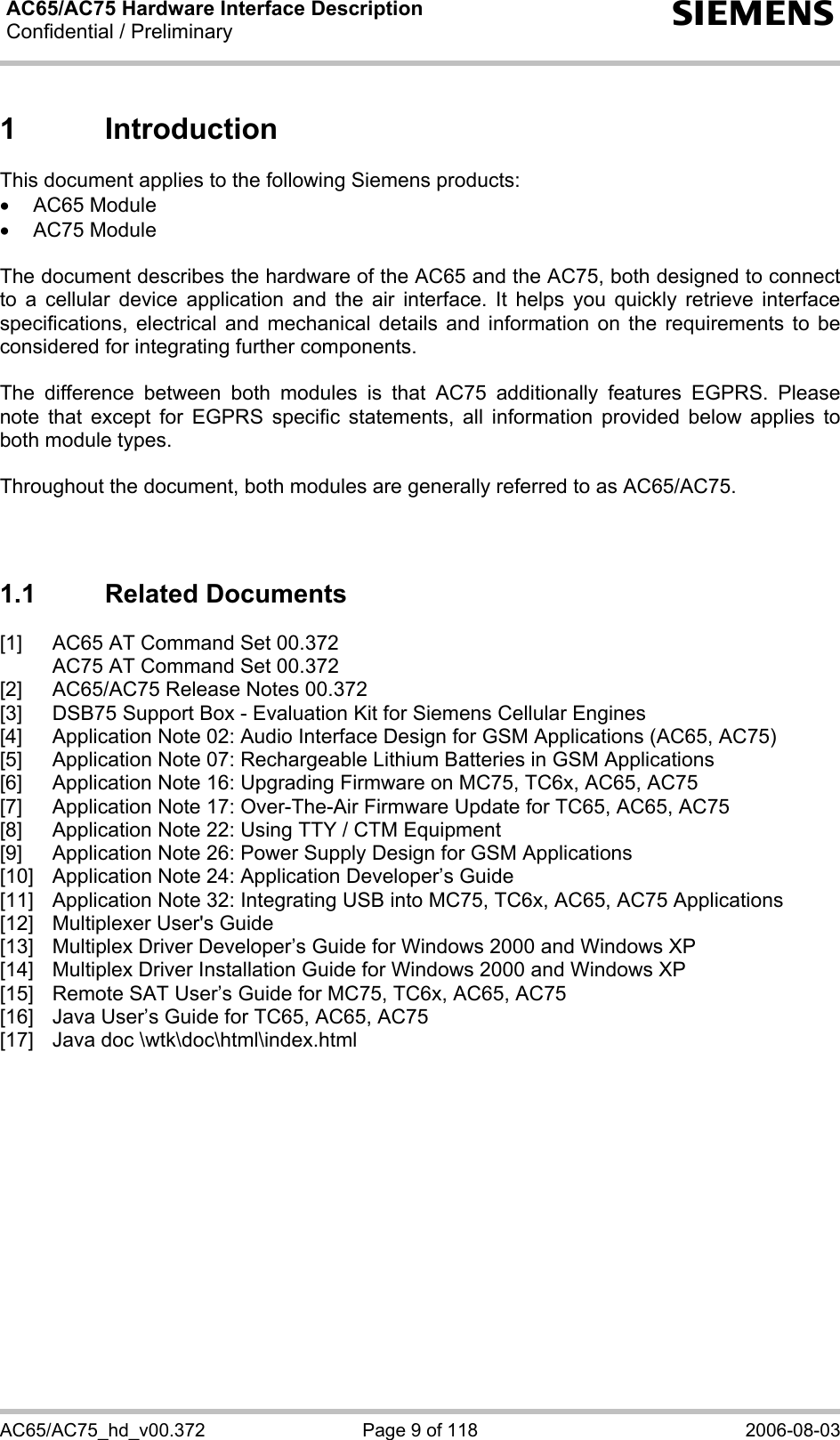 AC65/AC75 Hardware Interface Description Confidential / Preliminary  s AC65/AC75_hd_v00.372  Page 9 of 118  2006-08-03 1 Introduction This document applies to the following Siemens products: • AC65 Module • AC75 Module  The document describes the hardware of the AC65 and the AC75, both designed to connect to a cellular device application and the air interface. It helps you quickly retrieve interface specifications, electrical and mechanical details and information on the requirements to be considered for integrating further components.  The difference between both modules is that AC75 additionally features EGPRS. Please note that except for EGPRS specific statements, all information provided below applies to both module types.   Throughout the document, both modules are generally referred to as AC65/AC75.   1.1 Related Documents [1]  AC65 AT Command Set 00.372   AC75 AT Command Set 00.372 [2]  AC65/AC75 Release Notes 00.372 [3]  DSB75 Support Box - Evaluation Kit for Siemens Cellular Engines [4]  Application Note 02: Audio Interface Design for GSM Applications (AC65, AC75) [5]  Application Note 07: Rechargeable Lithium Batteries in GSM Applications [6]  Application Note 16: Upgrading Firmware on MC75, TC6x, AC65, AC75 [7]  Application Note 17: Over-The-Air Firmware Update for TC65, AC65, AC75 [8]  Application Note 22: Using TTY / CTM Equipment [9]  Application Note 26: Power Supply Design for GSM Applications [10]  Application Note 24: Application Developer’s Guide [11]  Application Note 32: Integrating USB into MC75, TC6x, AC65, AC75 Applications [12]  Multiplexer User&apos;s Guide [13]  Multiplex Driver Developer’s Guide for Windows 2000 and Windows XP  [14]  Multiplex Driver Installation Guide for Windows 2000 and Windows XP [15]  Remote SAT User’s Guide for MC75, TC6x, AC65, AC75 [16]  Java User’s Guide for TC65, AC65, AC75 [17]  Java doc \wtk\doc\html\index.html  