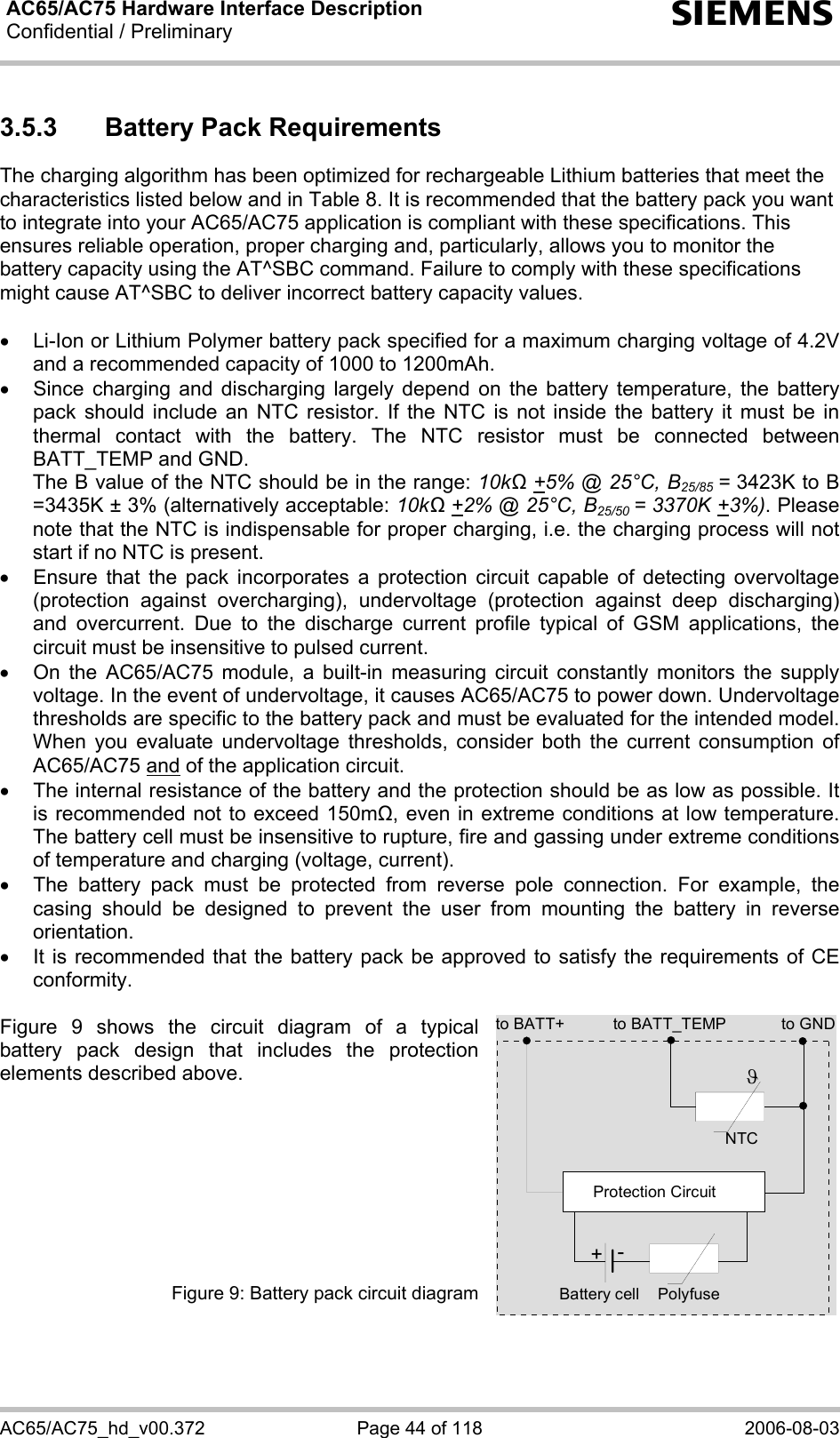 AC65/AC75 Hardware Interface Description Confidential / Preliminary  s AC65/AC75_hd_v00.372  Page 44 of 118  2006-08-03 3.5.3  Battery Pack Requirements The charging algorithm has been optimized for rechargeable Lithium batteries that meet the characteristics listed below and in Table 8. It is recommended that the battery pack you want to integrate into your AC65/AC75 application is compliant with these specifications. This ensures reliable operation, proper charging and, particularly, allows you to monitor the battery capacity using the AT^SBC command. Failure to comply with these specifications might cause AT^SBC to deliver incorrect battery capacity values.   •  Li-Ion or Lithium Polymer battery pack specified for a maximum charging voltage of 4.2V and a recommended capacity of 1000 to 1200mAh.  •  Since charging and discharging largely depend on the battery temperature, the battery pack should include an NTC resistor. If the NTC is not inside the battery it must be in thermal contact with the battery. The NTC resistor must be connected between BATT_TEMP and GND.  The B value of the NTC should be in the range: 10kΩ +5% @ 25°C, B25/85 = 3423K to B =3435K ± 3% (alternatively acceptable: 10kΩ +2% @ 25°C, B25/50 = 3370K +3%). Please note that the NTC is indispensable for proper charging, i.e. the charging process will not start if no NTC is present. •  Ensure that the pack incorporates a protection circuit capable of detecting overvoltage (protection against overcharging), undervoltage (protection against deep discharging) and overcurrent. Due to the discharge current profile typical of GSM applications, the circuit must be insensitive to pulsed current. •  On the AC65/AC75 module, a built-in measuring circuit constantly monitors the supply voltage. In the event of undervoltage, it causes AC65/AC75 to power down. Undervoltage thresholds are specific to the battery pack and must be evaluated for the intended model. When you evaluate undervoltage thresholds, consider both the current consumption of AC65/AC75 and of the application circuit.  •  The internal resistance of the battery and the protection should be as low as possible. It is recommended not to exceed 150m, even in extreme conditions at low temperature. The battery cell must be insensitive to rupture, fire and gassing under extreme conditions of temperature and charging (voltage, current). •  The battery pack must be protected from reverse pole connection. For example, the casing should be designed to prevent the user from mounting the battery in reverse orientation. •  It is recommended that the battery pack be approved to satisfy the requirements of CE conformity.  Figure 9 shows the circuit diagram of a typical battery pack design that includes the protection elements described above.          Figure 9: Battery pack circuit diagram  to BATT_TEMP to GNDNTCPolyfuseϑProtection Circuit+-Battery cellto BATT+