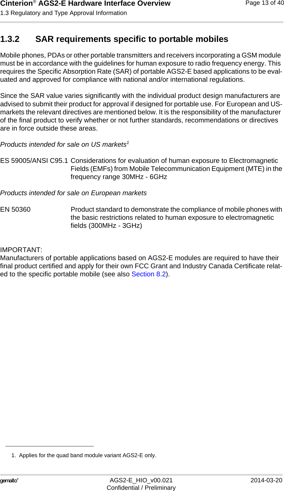 Cinterion® AGS2-E Hardware Interface Overview1.3 Regulatory and Type Approval Information14AGS2-E_HIO_v00.021 2014-03-20Confidential / PreliminaryPage 13 of 401.3.2 SAR requirements specific to portable mobilesMobile phones, PDAs or other portable transmitters and receivers incorporating a GSM module must be in accordance with the guidelines for human exposure to radio frequency energy. This requires the Specific Absorption Rate (SAR) of portable AGS2-E based applications to be eval-uated and approved for compliance with national and/or international regulations. Since the SAR value varies significantly with the individual product design manufacturers are advised to submit their product for approval if designed for portable use. For European and US-markets the relevant directives are mentioned below. It is the responsibility of the manufacturer of the final product to verify whether or not further standards, recommendations or directives are in force outside these areas. Products intended for sale on US markets1ES 59005/ANSI C95.1 Considerations for evaluation of human exposure to Electromagnetic Fields (EMFs) from Mobile Telecommunication Equipment (MTE) in thefrequency range 30MHz - 6GHz Products intended for sale on European marketsEN 50360 Product standard to demonstrate the compliance of mobile phones withthe basic restrictions related to human exposure to electromagnetic fields (300MHz - 3GHz)IMPORTANT:Manufacturers of portable applications based on AGS2-E modules are required to have their final product certified and apply for their own FCC Grant and Industry Canada Certificate relat-ed to the specific portable mobile (see also Section 8.2).1.  Applies for the quad band module variant AGS2-E only.