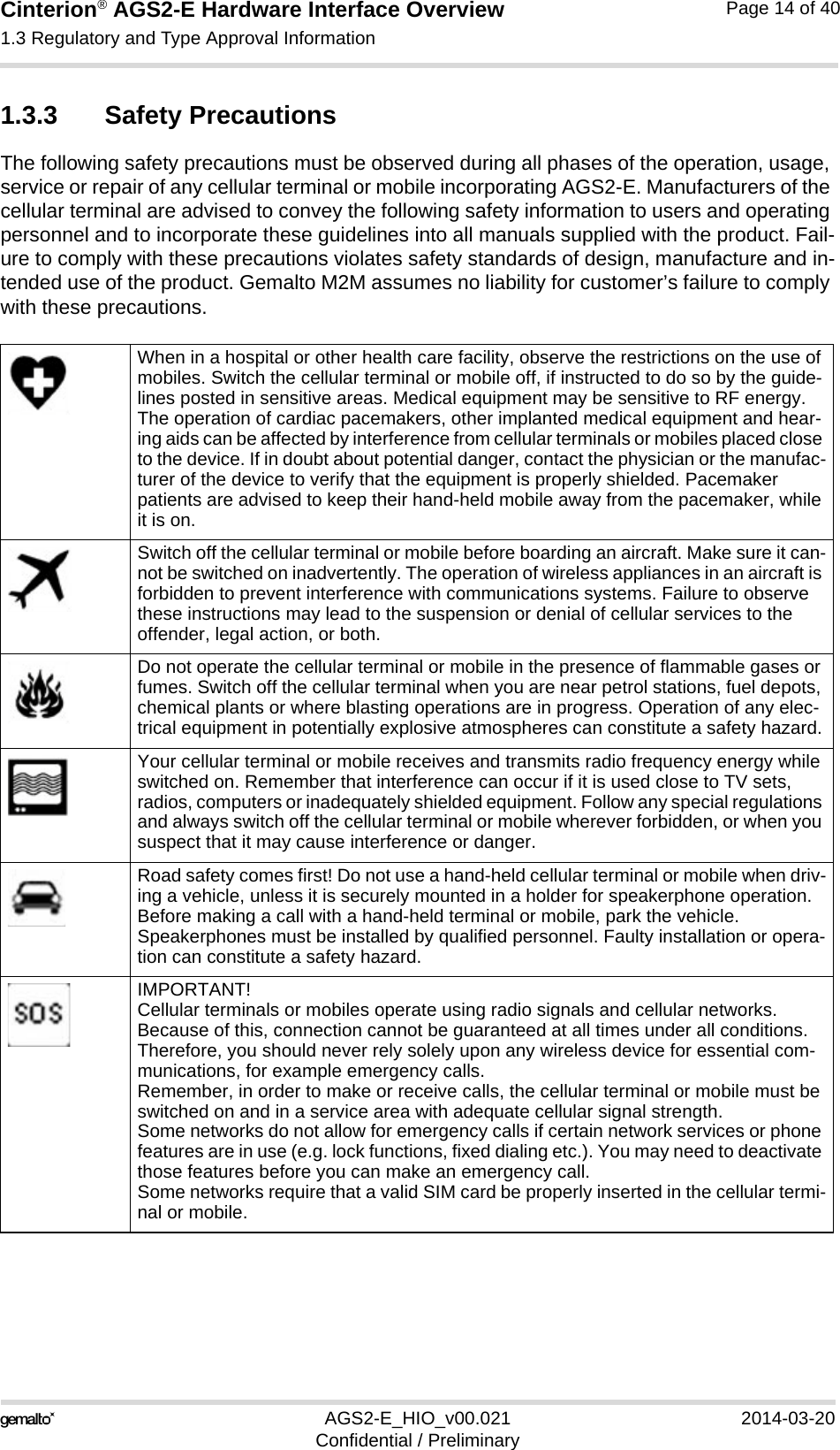 Cinterion® AGS2-E Hardware Interface Overview1.3 Regulatory and Type Approval Information14AGS2-E_HIO_v00.021 2014-03-20Confidential / PreliminaryPage 14 of 401.3.3 Safety PrecautionsThe following safety precautions must be observed during all phases of the operation, usage, service or repair of any cellular terminal or mobile incorporating AGS2-E. Manufacturers of the cellular terminal are advised to convey the following safety information to users and operating personnel and to incorporate these guidelines into all manuals supplied with the product. Fail-ure to comply with these precautions violates safety standards of design, manufacture and in-tended use of the product. Gemalto M2M assumes no liability for customer’s failure to comply with these precautions.When in a hospital or other health care facility, observe the restrictions on the use of mobiles. Switch the cellular terminal or mobile off, if instructed to do so by the guide-lines posted in sensitive areas. Medical equipment may be sensitive to RF energy. The operation of cardiac pacemakers, other implanted medical equipment and hear-ing aids can be affected by interference from cellular terminals or mobiles placed close to the device. If in doubt about potential danger, contact the physician or the manufac-turer of the device to verify that the equipment is properly shielded. Pacemaker patients are advised to keep their hand-held mobile away from the pacemaker, while it is on. Switch off the cellular terminal or mobile before boarding an aircraft. Make sure it can-not be switched on inadvertently. The operation of wireless appliances in an aircraft is forbidden to prevent interference with communications systems. Failure to observe these instructions may lead to the suspension or denial of cellular services to the offender, legal action, or both.Do not operate the cellular terminal or mobile in the presence of flammable gases or fumes. Switch off the cellular terminal when you are near petrol stations, fuel depots, chemical plants or where blasting operations are in progress. Operation of any elec-trical equipment in potentially explosive atmospheres can constitute a safety hazard.Your cellular terminal or mobile receives and transmits radio frequency energy while switched on. Remember that interference can occur if it is used close to TV sets, radios, computers or inadequately shielded equipment. Follow any special regulations and always switch off the cellular terminal or mobile wherever forbidden, or when you suspect that it may cause interference or danger.Road safety comes first! Do not use a hand-held cellular terminal or mobile when driv-ing a vehicle, unless it is securely mounted in a holder for speakerphone operation. Before making a call with a hand-held terminal or mobile, park the vehicle. Speakerphones must be installed by qualified personnel. Faulty installation or opera-tion can constitute a safety hazard.IMPORTANT!Cellular terminals or mobiles operate using radio signals and cellular networks. Because of this, connection cannot be guaranteed at all times under all conditions. Therefore, you should never rely solely upon any wireless device for essential com-munications, for example emergency calls. Remember, in order to make or receive calls, the cellular terminal or mobile must be switched on and in a service area with adequate cellular signal strength. Some networks do not allow for emergency calls if certain network services or phone features are in use (e.g. lock functions, fixed dialing etc.). You may need to deactivate those features before you can make an emergency call.Some networks require that a valid SIM card be properly inserted in the cellular termi-nal or mobile.
