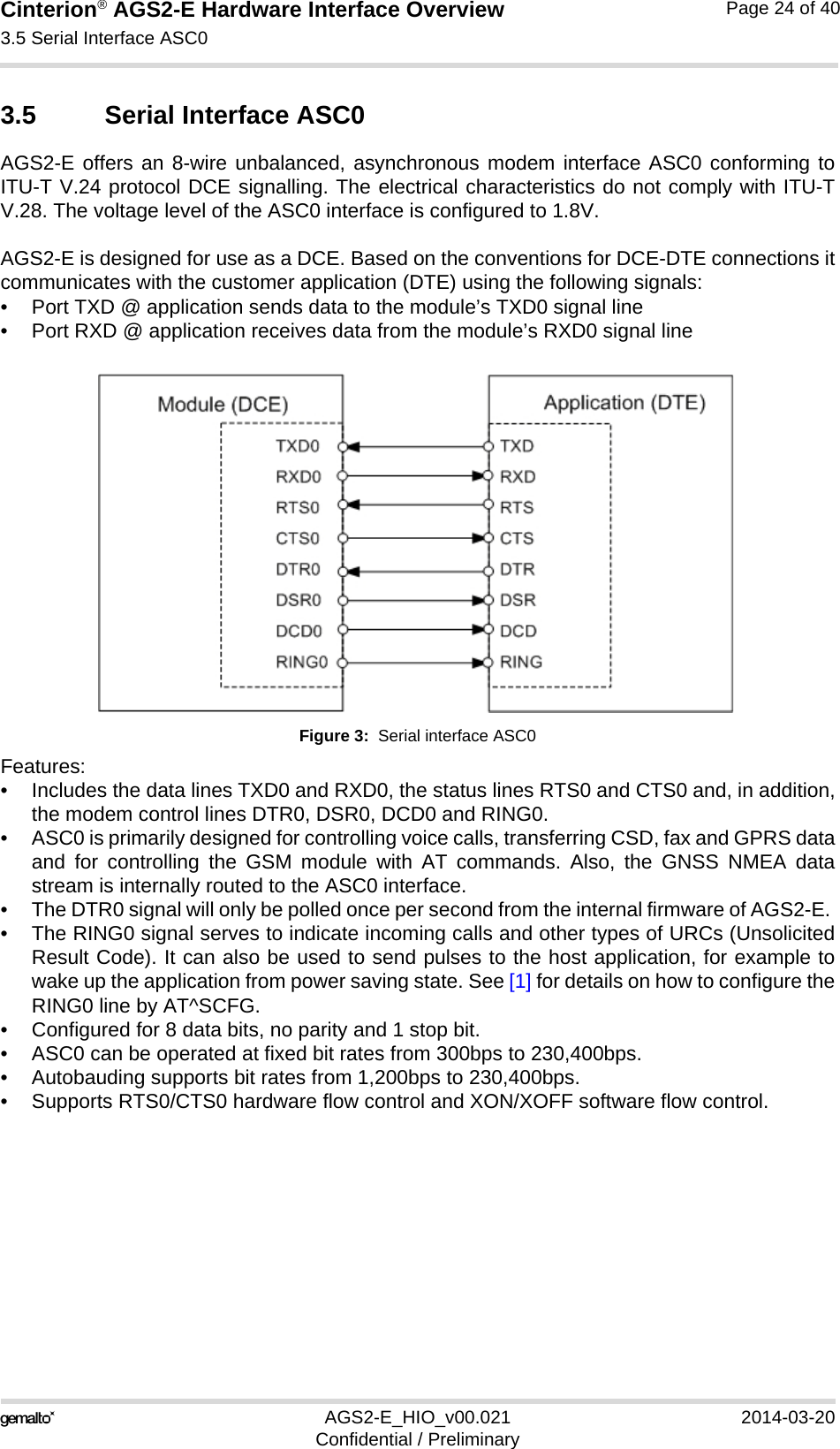 Cinterion® AGS2-E Hardware Interface Overview3.5 Serial Interface ASC027AGS2-E_HIO_v00.021 2014-03-20Confidential / PreliminaryPage 24 of 403.5 Serial Interface ASC0AGS2-E offers an 8-wire unbalanced, asynchronous modem interface ASC0 conforming toITU-T V.24 protocol DCE signalling. The electrical characteristics do not comply with ITU-TV.28. The voltage level of the ASC0 interface is configured to 1.8V. AGS2-E is designed for use as a DCE. Based on the conventions for DCE-DTE connections itcommunicates with the customer application (DTE) using the following signals:• Port TXD @ application sends data to the module’s TXD0 signal line• Port RXD @ application receives data from the module’s RXD0 signal lineFigure 3:  Serial interface ASC0Features:• Includes the data lines TXD0 and RXD0, the status lines RTS0 and CTS0 and, in addition,the modem control lines DTR0, DSR0, DCD0 and RING0. • ASC0 is primarily designed for controlling voice calls, transferring CSD, fax and GPRS dataand for controlling the GSM module with AT commands. Also, the GNSS NMEA datastream is internally routed to the ASC0 interface.• The DTR0 signal will only be polled once per second from the internal firmware of AGS2-E. • The RING0 signal serves to indicate incoming calls and other types of URCs (UnsolicitedResult Code). It can also be used to send pulses to the host application, for example towake up the application from power saving state. See [1] for details on how to configure theRING0 line by AT^SCFG.• Configured for 8 data bits, no parity and 1 stop bit.• ASC0 can be operated at fixed bit rates from 300bps to 230,400bps.• Autobauding supports bit rates from 1,200bps to 230,400bps. • Supports RTS0/CTS0 hardware flow control and XON/XOFF software flow control.