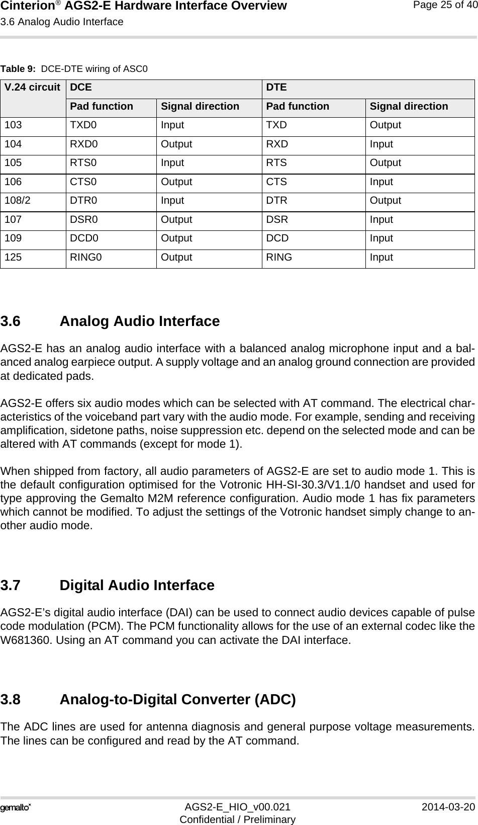 Cinterion® AGS2-E Hardware Interface Overview3.6 Analog Audio Interface27AGS2-E_HIO_v00.021 2014-03-20Confidential / PreliminaryPage 25 of 403.6 Analog Audio InterfaceAGS2-E has an analog audio interface with a balanced analog microphone input and a bal-anced analog earpiece output. A supply voltage and an analog ground connection are providedat dedicated pads.AGS2-E offers six audio modes which can be selected with AT command. The electrical char-acteristics of the voiceband part vary with the audio mode. For example, sending and receivingamplification, sidetone paths, noise suppression etc. depend on the selected mode and can bealtered with AT commands (except for mode 1).When shipped from factory, all audio parameters of AGS2-E are set to audio mode 1. This isthe default configuration optimised for the Votronic HH-SI-30.3/V1.1/0 handset and used fortype approving the Gemalto M2M reference configuration. Audio mode 1 has fix parameterswhich cannot be modified. To adjust the settings of the Votronic handset simply change to an-other audio mode.3.7 Digital Audio InterfaceAGS2-E’s digital audio interface (DAI) can be used to connect audio devices capable of pulsecode modulation (PCM). The PCM functionality allows for the use of an external codec like theW681360. Using an AT command you can activate the DAI interface.3.8 Analog-to-Digital Converter (ADC)The ADC lines are used for antenna diagnosis and general purpose voltage measurements.The lines can be configured and read by the AT command.Table 9:  DCE-DTE wiring of ASC0V.24 circuit DCE DTEPad function Signal direction Pad function Signal direction103 TXD0 Input TXD Output104 RXD0 Output RXD Input105 RTS0 Input RTS Output106 CTS0 Output CTS Input108/2 DTR0 Input DTR Output107 DSR0 Output DSR Input109 DCD0 Output DCD Input125 RING0 Output RING Input