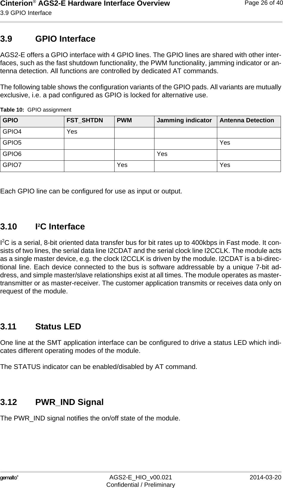 Cinterion® AGS2-E Hardware Interface Overview3.9 GPIO Interface27AGS2-E_HIO_v00.021 2014-03-20Confidential / PreliminaryPage 26 of 403.9 GPIO InterfaceAGS2-E offers a GPIO interface with 4 GPIO lines. The GPIO lines are shared with other inter-faces, such as the fast shutdown functionality, the PWM functionality, jamming indicator or an-tenna detection. All functions are controlled by dedicated AT commands. The following table shows the configuration variants of the GPIO pads. All variants are mutuallyexclusive, i.e. a pad configured as GPIO is locked for alternative use.Each GPIO line can be configured for use as input or output. 3.10 I2C InterfaceI2C is a serial, 8-bit oriented data transfer bus for bit rates up to 400kbps in Fast mode. It con-sists of two lines, the serial data line I2CDAT and the serial clock line I2CCLK. The module actsas a single master device, e.g. the clock I2CCLK is driven by the module. I2CDAT is a bi-direc-tional line. Each device connected to the bus is software addressable by a unique 7-bit ad-dress, and simple master/slave relationships exist at all times. The module operates as master-transmitter or as master-receiver. The customer application transmits or receives data only onrequest of the module.3.11 Status LEDOne line at the SMT application interface can be configured to drive a status LED which indi-cates different operating modes of the module. The STATUS indicator can be enabled/disabled by AT command. 3.12 PWR_IND SignalThe PWR_IND signal notifies the on/off state of the module.Table 10:  GPIO assignmentGPIO FST_SHTDN PWM Jamming indicator Antenna DetectionGPIO4 YesGPIO5 YesGPIO6 YesGPIO7 Yes Yes