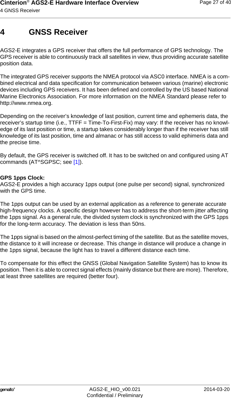 Cinterion® AGS2-E Hardware Interface Overview4 GNSS Receiver27AGS2-E_HIO_v00.021 2014-03-20Confidential / PreliminaryPage 27 of 404 GNSS ReceiverAGS2-E integrates a GPS receiver that offers the full performance of GPS technology. The GPS receiver is able to continuously track all satellites in view, thus providing accurate satellite position data.The integrated GPS receiver supports the NMEA protocol via ASC0 interface. NMEA is a com-bined electrical and data specification for communication between various (marine) electronic devices including GPS receivers. It has been defined and controlled by the US based National Marine Electronics Association. For more information on the NMEA Standard please refer to http://www.nmea.org.Depending on the receiver’s knowledge of last position, current time and ephemeris data, the receiver’s startup time (i.e., TTFF = Time-To-First-Fix) may vary: If the receiver has no knowl-edge of its last position or time, a startup takes considerably longer than if the receiver has still knowledge of its last position, time and almanac or has still access to valid ephimeris data and the precise time. By default, the GPS receiver is switched off. It has to be switched on and configured using AT commands (AT^SGPSC; see [1]). GPS 1pps Clock:AGS2-E provides a high accuracy 1pps output (one pulse per second) signal, synchronized with the GPS time. The 1pps output can be used by an external application as a reference to generate accurate high-frequency clocks. A specific design however has to address the short-term jitter affecting the 1pps signal. As a general rule, the divided system clock is synchronized with the GPS 1pps for the long-term accuracy. The deviation is less than 50ns.The 1pps signal is based on the almost-perfect timing of the satellite. But as the satellite moves, the distance to it will increase or decrease. This change in distance will produce a change in the 1pps signal, because the light has to travel a different distance each time.To compensate for this effect the GNSS (Global Navigation Satellite System) has to know its position. Then it is able to correct signal effects (mainly distance but there are more). Therefore, at least three satellites are required (better four).