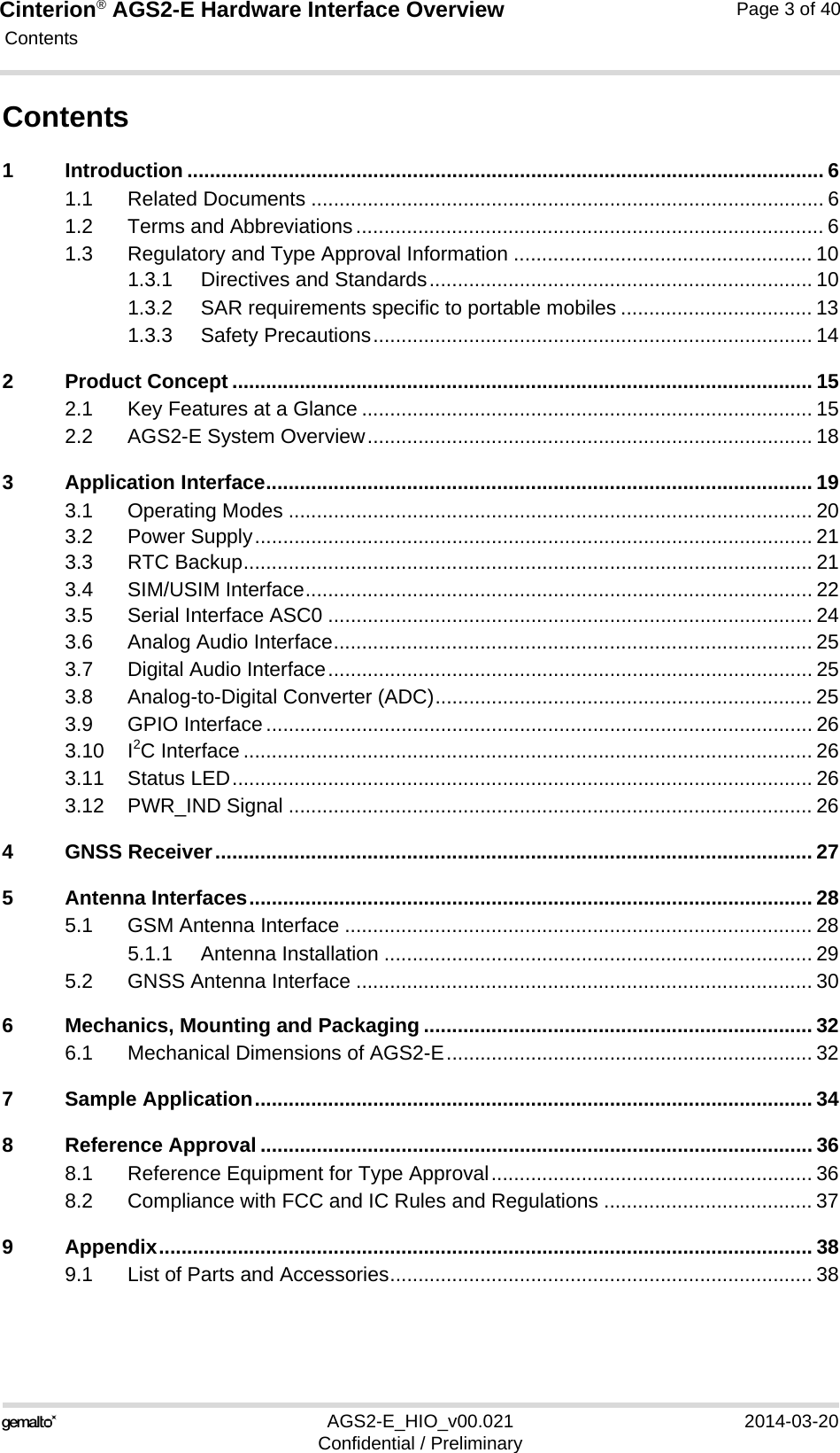 Cinterion® AGS2-E Hardware Interface Overview Contents40AGS2-E_HIO_v00.021 2014-03-20Confidential / PreliminaryPage 3 of 40Contents1 Introduction ................................................................................................................. 61.1 Related Documents ........................................................................................... 61.2 Terms and Abbreviations................................................................................... 61.3 Regulatory and Type Approval Information ..................................................... 101.3.1 Directives and Standards.................................................................... 101.3.2 SAR requirements specific to portable mobiles .................................. 131.3.3 Safety Precautions.............................................................................. 142 Product Concept ....................................................................................................... 152.1 Key Features at a Glance ................................................................................ 152.2 AGS2-E System Overview............................................................................... 183 Application Interface................................................................................................. 193.1 Operating Modes ............................................................................................. 203.2 Power Supply................................................................................................... 213.3 RTC Backup..................................................................................................... 213.4 SIM/USIM Interface.......................................................................................... 223.5 Serial Interface ASC0 ...................................................................................... 243.6 Analog Audio Interface..................................................................................... 253.7 Digital Audio Interface...................................................................................... 253.8 Analog-to-Digital Converter (ADC)................................................................... 253.9 GPIO Interface................................................................................................. 263.10 I2C Interface ..................................................................................................... 263.11 Status LED....................................................................................................... 263.12 PWR_IND Signal ............................................................................................. 264 GNSS Receiver.......................................................................................................... 275 Antenna Interfaces.................................................................................................... 285.1 GSM Antenna Interface ................................................................................... 285.1.1 Antenna Installation ............................................................................ 295.2 GNSS Antenna Interface ................................................................................. 306 Mechanics, Mounting and Packaging ..................................................................... 326.1 Mechanical Dimensions of AGS2-E................................................................. 327 Sample Application................................................................................................... 348 Reference Approval .................................................................................................. 368.1 Reference Equipment for Type Approval......................................................... 368.2 Compliance with FCC and IC Rules and Regulations ..................................... 379 Appendix.................................................................................................................... 389.1 List of Parts and Accessories........................................................................... 38