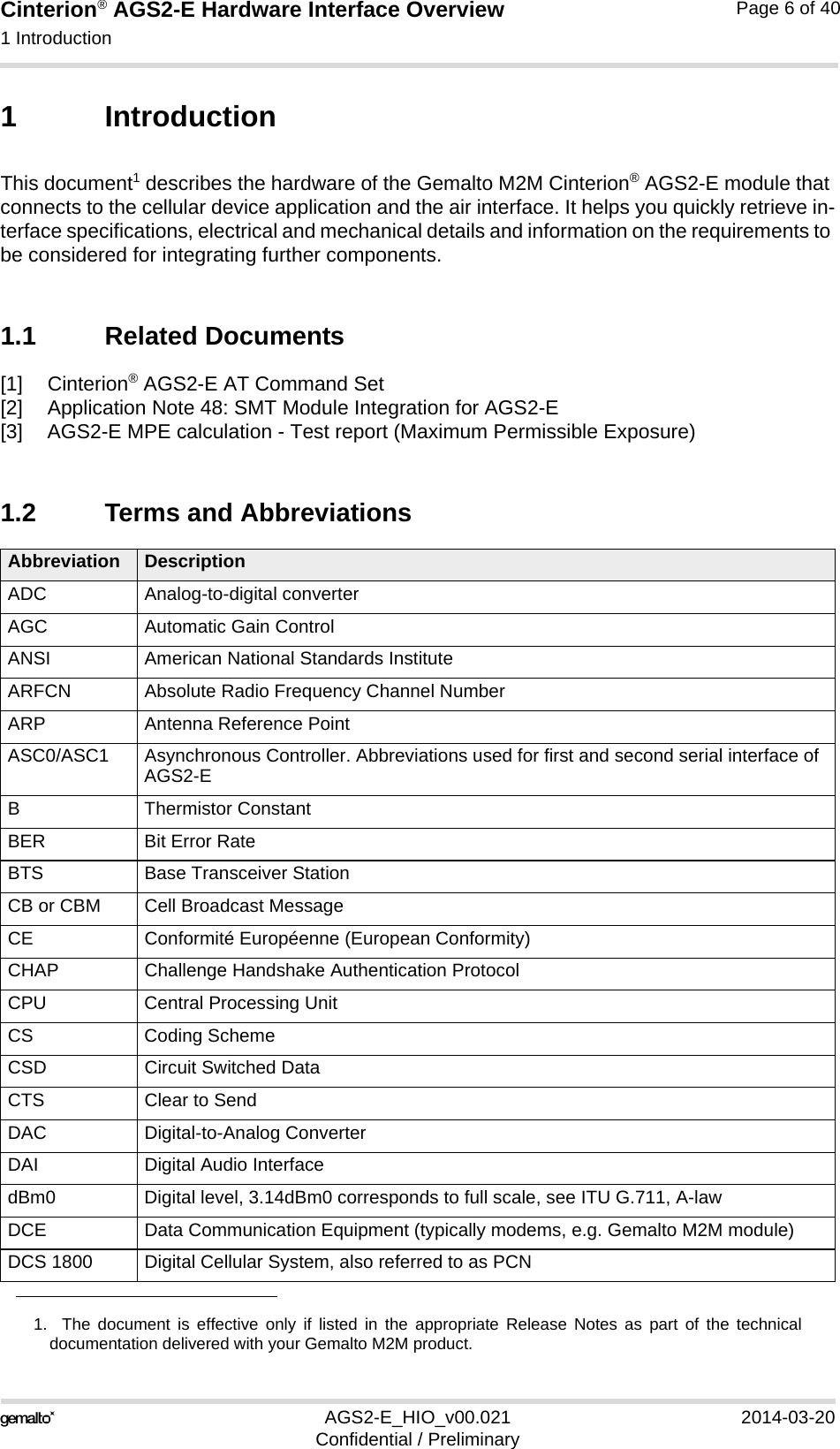 Cinterion® AGS2-E Hardware Interface Overview1 Introduction14AGS2-E_HIO_v00.021 2014-03-20Confidential / PreliminaryPage 6 of 401 IntroductionThis document1 describes the hardware of the Gemalto M2M Cinterion® AGS2-E module that connects to the cellular device application and the air interface. It helps you quickly retrieve in-terface specifications, electrical and mechanical details and information on the requirements to be considered for integrating further components.1.1 Related Documents[1] Cinterion® AGS2-E AT Command Set[2] Application Note 48: SMT Module Integration for AGS2-E[3] AGS2-E MPE calculation - Test report (Maximum Permissible Exposure)1.2 Terms and Abbreviations1.  The document is effective only if listed in the appropriate Release Notes as part of the technicaldocumentation delivered with your Gemalto M2M product.Abbreviation DescriptionADC Analog-to-digital converterAGC Automatic Gain ControlANSI American National Standards InstituteARFCN Absolute Radio Frequency Channel NumberARP Antenna Reference PointASC0/ASC1 Asynchronous Controller. Abbreviations used for first and second serial interface of AGS2-EB Thermistor ConstantBER Bit Error RateBTS Base Transceiver StationCB or CBM Cell Broadcast MessageCE Conformité Européenne (European Conformity)CHAP Challenge Handshake Authentication ProtocolCPU Central Processing UnitCS Coding SchemeCSD Circuit Switched DataCTS Clear to SendDAC Digital-to-Analog ConverterDAI Digital Audio InterfacedBm0 Digital level, 3.14dBm0 corresponds to full scale, see ITU G.711, A-lawDCE Data Communication Equipment (typically modems, e.g. Gemalto M2M module)DCS 1800 Digital Cellular System, also referred to as PCN