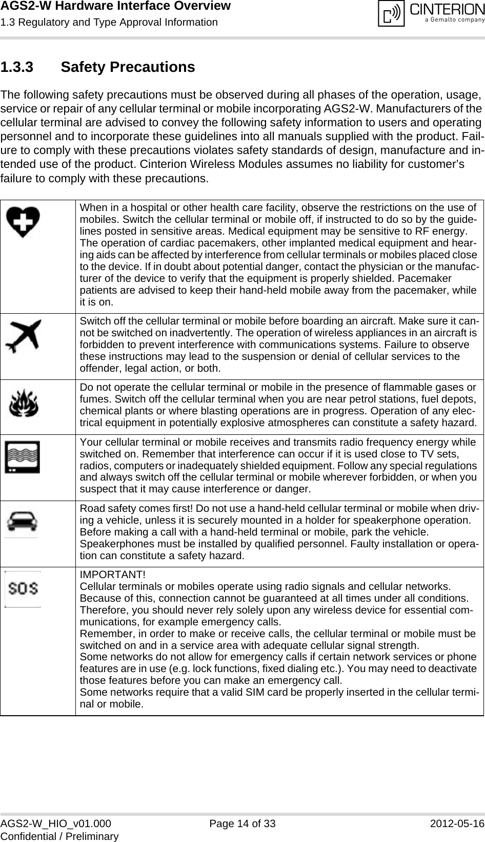 AGS2-W Hardware Interface Overview1.3 Regulatory and Type Approval Information14AGS2-W_HIO_v01.000 Page 14 of 33 2012-05-16Confidential / Preliminary1.3.3 Safety PrecautionsThe following safety precautions must be observed during all phases of the operation, usage, service or repair of any cellular terminal or mobile incorporating AGS2-W. Manufacturers of the cellular terminal are advised to convey the following safety information to users and operating personnel and to incorporate these guidelines into all manuals supplied with the product. Fail-ure to comply with these precautions violates safety standards of design, manufacture and in-tended use of the product. Cinterion Wireless Modules assumes no liability for customer’s failure to comply with these precautions.When in a hospital or other health care facility, observe the restrictions on the use of mobiles. Switch the cellular terminal or mobile off, if instructed to do so by the guide-lines posted in sensitive areas. Medical equipment may be sensitive to RF energy. The operation of cardiac pacemakers, other implanted medical equipment and hear-ing aids can be affected by interference from cellular terminals or mobiles placed close to the device. If in doubt about potential danger, contact the physician or the manufac-turer of the device to verify that the equipment is properly shielded. Pacemaker patients are advised to keep their hand-held mobile away from the pacemaker, while it is on. Switch off the cellular terminal or mobile before boarding an aircraft. Make sure it can-not be switched on inadvertently. The operation of wireless appliances in an aircraft is forbidden to prevent interference with communications systems. Failure to observe these instructions may lead to the suspension or denial of cellular services to the offender, legal action, or both.Do not operate the cellular terminal or mobile in the presence of flammable gases or fumes. Switch off the cellular terminal when you are near petrol stations, fuel depots, chemical plants or where blasting operations are in progress. Operation of any elec-trical equipment in potentially explosive atmospheres can constitute a safety hazard.Your cellular terminal or mobile receives and transmits radio frequency energy while switched on. Remember that interference can occur if it is used close to TV sets, radios, computers or inadequately shielded equipment. Follow any special regulations and always switch off the cellular terminal or mobile wherever forbidden, or when you suspect that it may cause interference or danger.Road safety comes first! Do not use a hand-held cellular terminal or mobile when driv-ing a vehicle, unless it is securely mounted in a holder for speakerphone operation. Before making a call with a hand-held terminal or mobile, park the vehicle. Speakerphones must be installed by qualified personnel. Faulty installation or opera-tion can constitute a safety hazard.IMPORTANT!Cellular terminals or mobiles operate using radio signals and cellular networks. Because of this, connection cannot be guaranteed at all times under all conditions. Therefore, you should never rely solely upon any wireless device for essential com-munications, for example emergency calls. Remember, in order to make or receive calls, the cellular terminal or mobile must be switched on and in a service area with adequate cellular signal strength. Some networks do not allow for emergency calls if certain network services or phone features are in use (e.g. lock functions, fixed dialing etc.). You may need to deactivate those features before you can make an emergency call.Some networks require that a valid SIM card be properly inserted in the cellular termi-nal or mobile.