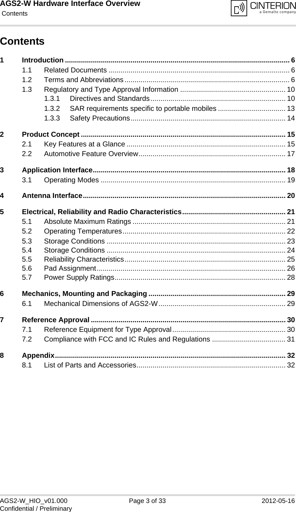 AGS2-W Hardware Interface Overview Contents33AGS2-W_HIO_v01.000 Page 3 of 33 2012-05-16Confidential / PreliminaryContents1 Introduction ................................................................................................................. 61.1 Related Documents ........................................................................................... 61.2 Terms and Abbreviations................................................................................... 61.3 Regulatory and Type Approval Information ..................................................... 101.3.1 Directives and Standards.................................................................... 101.3.2 SAR requirements specific to portable mobiles .................................. 131.3.3 Safety Precautions.............................................................................. 142 Product Concept ....................................................................................................... 152.1 Key Features at a Glance ................................................................................ 152.2 Automotive Feature Overview.......................................................................... 173 Application Interface................................................................................................. 183.1 Operating Modes ............................................................................................. 194 Antenna Interface...................................................................................................... 205 Electrical, Reliability and Radio Characteristics.................................................... 215.1 Absolute Maximum Ratings ............................................................................. 215.2 Operating Temperatures.................................................................................. 225.3 Storage Conditions .......................................................................................... 235.4 Storage Conditions .......................................................................................... 245.5 Reliability Characteristics................................................................................. 255.6 Pad Assignment............................................................................................... 265.7 Power Supply Ratings...................................................................................... 286 Mechanics, Mounting and Packaging ..................................................................... 296.1 Mechanical Dimensions of AGS2-W................................................................ 297 Reference Approval .................................................................................................. 307.1 Reference Equipment for Type Approval......................................................... 307.2 Compliance with FCC and IC Rules and Regulations ..................................... 318 Appendix.................................................................................................................... 328.1 List of Parts and Accessories........................................................................... 32
