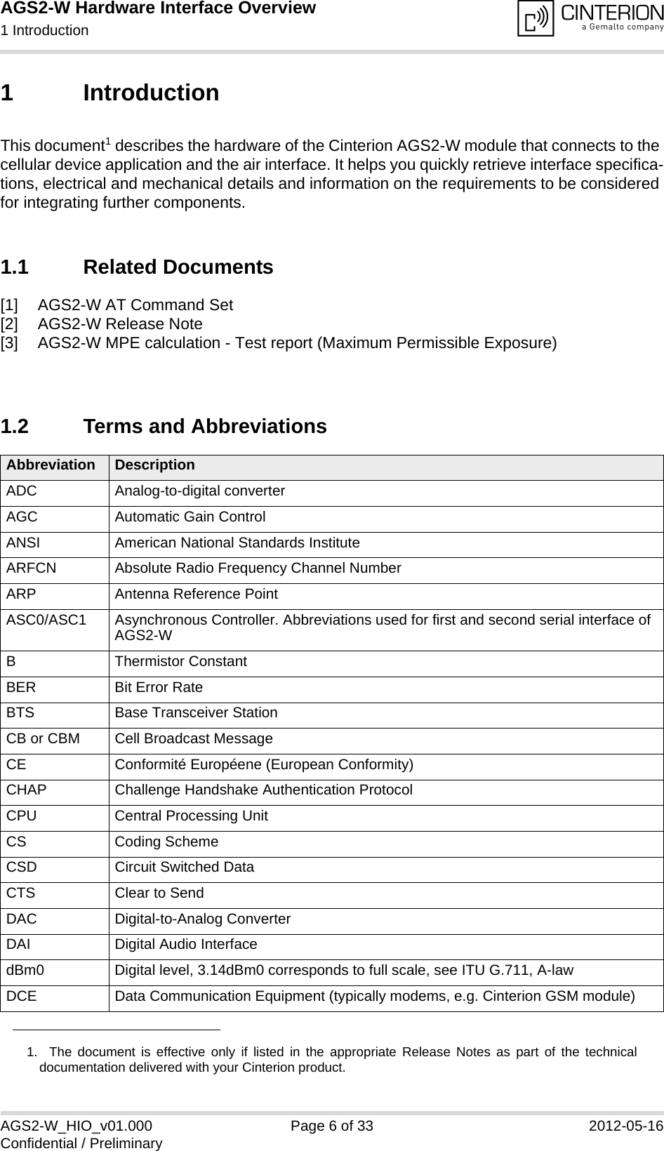 AGS2-W Hardware Interface Overview1 Introduction14AGS2-W_HIO_v01.000 Page 6 of 33 2012-05-16Confidential / Preliminary1 IntroductionThis document1 describes the hardware of the Cinterion AGS2-W module that connects to the cellular device application and the air interface. It helps you quickly retrieve interface specifica-tions, electrical and mechanical details and information on the requirements to be considered for integrating further components.1.1 Related Documents[1] AGS2-W AT Command Set[2] AGS2-W Release Note[3] AGS2-W MPE calculation - Test report (Maximum Permissible Exposure)1.2 Terms and Abbreviations1.  The document is effective only if listed in the appropriate Release Notes as part of the technicaldocumentation delivered with your Cinterion product.Abbreviation DescriptionADC Analog-to-digital converterAGC Automatic Gain ControlANSI American National Standards InstituteARFCN Absolute Radio Frequency Channel NumberARP Antenna Reference PointASC0/ASC1 Asynchronous Controller. Abbreviations used for first and second serial interface of AGS2-WB Thermistor ConstantBER Bit Error RateBTS Base Transceiver StationCB or CBM Cell Broadcast MessageCE Conformité Européene (European Conformity)CHAP Challenge Handshake Authentication ProtocolCPU Central Processing UnitCS Coding SchemeCSD Circuit Switched DataCTS Clear to SendDAC Digital-to-Analog ConverterDAI Digital Audio InterfacedBm0 Digital level, 3.14dBm0 corresponds to full scale, see ITU G.711, A-lawDCE Data Communication Equipment (typically modems, e.g. Cinterion GSM module)