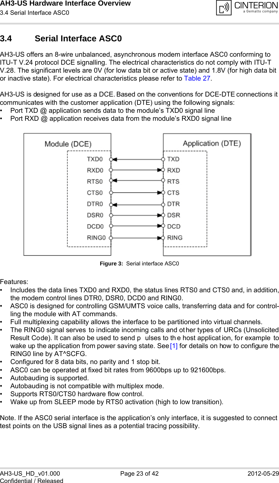 AH3-US Hardware Interface Overview3.4 Serial Interface ASC028AH3-US_HD_v01.000 Page 23 of 42 2012-05-29Confidential / Released3.4 Serial Interface ASC0AH3-US offers an 8-wire unbalanced, asynchronous modem interface ASC0 conforming to ITU-T V.24 protocol DCE signalling. The electrical characteristics do not comply with ITU-T V.28. The significant levels are 0V (for low data bit or active state) and 1.8V (for high data bit or inactive state). For electrical characteristics please refer to Table 27.AH3-US is designed for use as a DCE. Based on the conventions for DCE-DTE connections it communicates with the customer application (DTE) using the following signals:• Port TXD @ application sends data to the module’s TXD0 signal line• Port RXD @ application receives data from the module’s RXD0 signal lineFigure 3:  Serial interface ASC0Features:• Includes the data lines TXD0 and RXD0, the status lines RTS0 and CTS0 and, in addition,the modem control lines DTR0, DSR0, DCD0 and RING0.• ASC0 is designed for controlling GSM/UMTS voice calls, transferring data and for control-ling the module with AT commands.• Full multiplexing capability allows the interface to be partitioned into virtual channels.• The RING0 signal serves  to indicate incoming calls and ot her types of URCs (UnsolicitedResult Code). It can also be used to send p ulses to th e host applicat ion, for example towake up the application from power saving state. See [1] for details on how to configure theRING0 line by AT^SCFG.• Configured for 8 data bits, no parity and 1 stop bit. • ASC0 can be operated at fixed bit rates from 9600bps up to 921600bps.• Autobauding is supported.• Autobauding is not compatible with multiplex mode.• Supports RTS0/CTS0 hardware flow control.• Wake up from SLEEP mode by RTS0 activation (high to low transition).Note. If the ASC0 serial interface is the application’s only interface, it is suggested to connect test points on the USB signal lines as a potential tracing possibility.