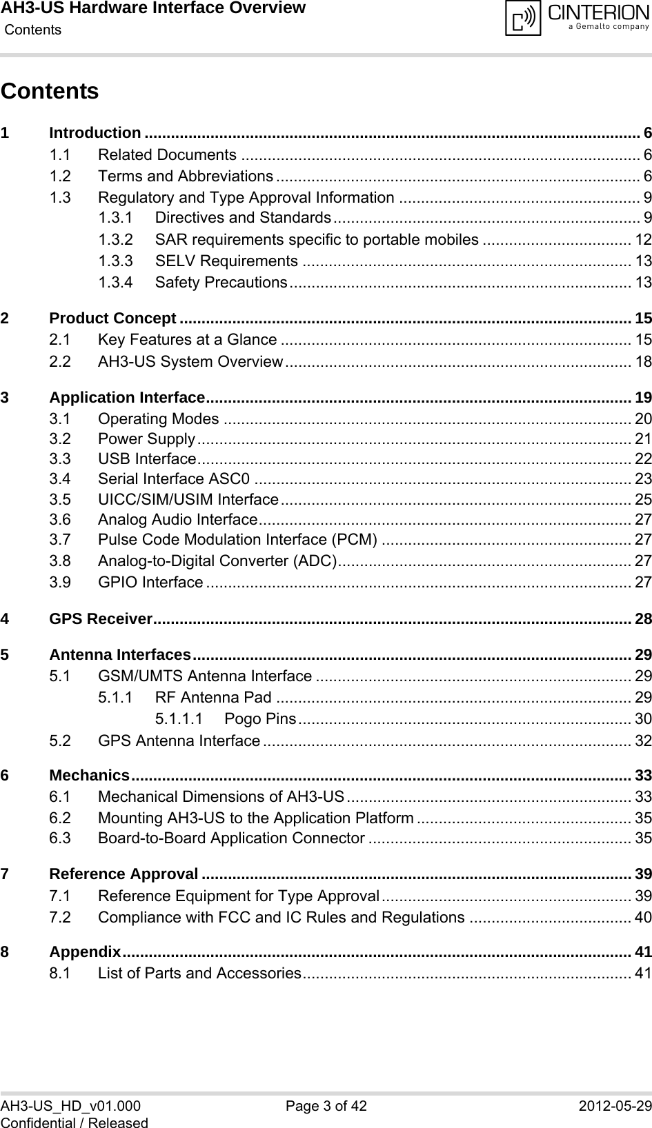 AH3-US Hardware Interface Overview Contents42AH3-US_HD_v01.000 Page 3 of 42 2012-05-29Confidential / ReleasedContents1 Introduction ................................................................................................................. 61.1 Related Documents ........................................................................................... 61.2 Terms and Abbreviations ................................................................................... 61.3 Regulatory and Type Approval Information ....................................................... 91.3.1 Directives and Standards...................................................................... 91.3.2 SAR requirements specific to portable mobiles .................................. 121.3.3 SELV Requirements ........................................................................... 131.3.4 Safety Precautions.............................................................................. 132 Product Concept ....................................................................................................... 152.1 Key Features at a Glance ................................................................................ 152.2 AH3-US System Overview............................................................................... 183 Application Interface................................................................................................. 193.1 Operating Modes ............................................................................................. 203.2 Power Supply................................................................................................... 213.3 USB Interface................................................................................................... 223.4 Serial Interface ASC0 ...................................................................................... 233.5 UICC/SIM/USIM Interface................................................................................ 253.6 Analog Audio Interface..................................................................................... 273.7 Pulse Code Modulation Interface (PCM) ......................................................... 273.8 Analog-to-Digital Converter (ADC)................................................................... 273.9 GPIO Interface ................................................................................................. 274 GPS Receiver............................................................................................................. 285 Antenna Interfaces.................................................................................................... 295.1 GSM/UMTS Antenna Interface ........................................................................ 295.1.1 RF Antenna Pad ................................................................................. 295.1.1.1 Pogo Pins............................................................................ 305.2 GPS Antenna Interface .................................................................................... 326 Mechanics.................................................................................................................. 336.1 Mechanical Dimensions of AH3-US................................................................. 336.2 Mounting AH3-US to the Application Platform ................................................. 356.3 Board-to-Board Application Connector ............................................................ 357 Reference Approval .................................................................................................. 397.1 Reference Equipment for Type Approval......................................................... 397.2 Compliance with FCC and IC Rules and Regulations ..................................... 408 Appendix.................................................................................................................... 418.1 List of Parts and Accessories........................................................................... 41
