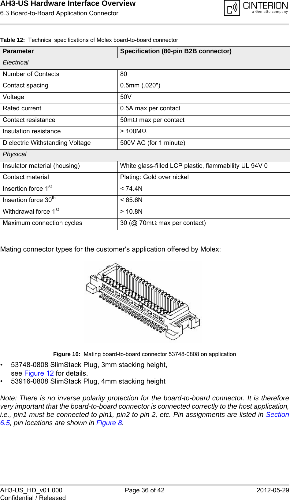 AH3-US Hardware Interface Overview6.3 Board-to-Board Application Connector38AH3-US_HD_v01.000 Page 36 of 42 2012-05-29Confidential / ReleasedMating connector types for the customer&apos;s application offered by Molex:Figure 10:  Mating board-to-board connector 53748-0808 on application• 53748-0808 SlimStack Plug, 3mm stacking height, see Figure 12 for details.• 53916-0808 SlimStack Plug, 4mm stacking heightNote: There is no inverse polarity protection for the board-to-board connector. It is thereforevery important that the board-to-board connector is connected correctly to the host application,i.e., pin1 must be connected to pin1, pin2 to pin 2, etc. Pin assignments are listed in Section6.5, pin locations are shown in Figure 8.Table 12:  Technical specifications of Molex board-to-board connectorParameter Specification (80-pin B2B connector)ElectricalNumber of Contacts 80Contact spacing 0.5mm (.020&quot;)Voltage 50VRated current 0.5A max per contactContact resistance 50m max per contactInsulation resistance &gt; 100MDielectric Withstanding Voltage 500V AC (for 1 minute)PhysicalInsulator material (housing) White glass-filled LCP plastic, flammability UL 94V 0Contact material Plating: Gold over nickelInsertion force 1st &lt; 74.4NInsertion force 30th &lt; 65.6NWithdrawal force 1st &gt; 10.8NMaximum connection cycles 30 (@ 70m max per contact)