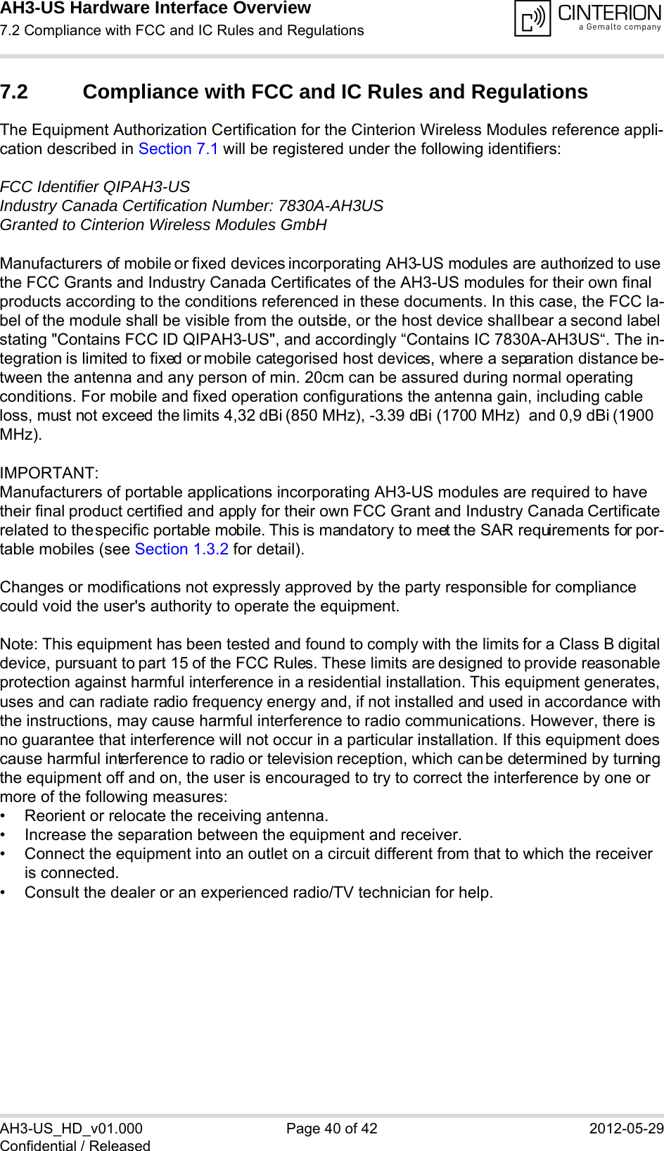 AH3-US Hardware Interface Overview7.2 Compliance with FCC and IC Rules and Regulations40AH3-US_HD_v01.000 Page 40 of 42 2012-05-29Confidential / Released7.2 Compliance with FCC and IC Rules and Regulations The Equipment Authorization Certification for the Cinterion Wireless Modules reference appli-cation described in Section 7.1 will be registered under the following identifiers:FCC Identifier QIPAH3-USIndustry Canada Certification Number: 7830A-AH3USGranted to Cinterion Wireless Modules GmbH Manufacturers of mobile or fixed devices incorporating AH3-US modules are authorized to use the FCC Grants and Industry Canada Certificates of the AH3-US modules for their own final products according to the conditions referenced in these documents. In this case, the FCC la-bel of the module shall be visible from the outside, or the host device shall bear a second label stating &quot;Contains FCC ID QIPAH3-US&quot;, and accordingly “Contains IC 7830A-AH3US“. The in-tegration is limited to fixed or mobile categorised host devices, where a separation distance be-tween the antenna and any person of min. 20cm can be assured during normal operating conditions. For mobile and fixed operation configurations the antenna gain, including cable loss, must not exceed the limits 4,32 dBi (850 MHz), -3.39 dBi (1700 MHz)  and 0,9 dBi (1900 MHz).IMPORTANT:Manufacturers of portable applications incorporating AH3-US modules are required to have their final product certified and apply for their own FCC Grant and Industry Canada Certificate related to the specific portable mobile. This is mandatory to meet the SAR requirements for por-table mobiles (see Section 1.3.2 for detail).Changes or modifications not expressly approved by the party responsible for compliance could void the user&apos;s authority to operate the equipment.Note: This equipment has been tested and found to comply with the limits for a Class B digital device, pursuant to part 15 of the FCC Rules. These limits are designed to provide reasonable protection against harmful interference in a residential installation. This equipment generates, uses and can radiate radio frequency energy and, if not installed and used in accordance with the instructions, may cause harmful interference to radio communications. However, there is no guarantee that interference will not occur in a particular installation. If this equipment does cause harmful interference to radio or television reception, which can be determined by turning the equipment off and on, the user is encouraged to try to correct the interference by one or more of the following measures: • Reorient or relocate the receiving antenna. • Increase the separation between the equipment and receiver. • Connect the equipment into an outlet on a circuit different from that to which the receiver is connected. • Consult the dealer or an experienced radio/TV technician for help.