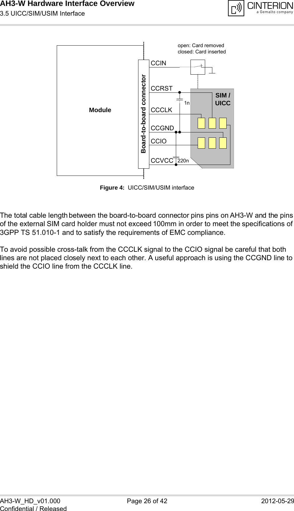 AH3-W Hardware Interface Overview3.5 UICC/SIM/USIM Interface28AH3-W_HD_v01.000 Page 26 of 42 2012-05-29Confidential / ReleasedFigure 4:  UICC/SIM/USIM interfaceThe total cable length between the board-to-board connector pins pins on AH3-W and the pins of the external SIM card holder must not exceed 100mm in order to meet the specifications of 3GPP TS 51.010-1 and to satisfy the requirements of EMC compliance.To avoid possible cross-talk from the CCCLK signal to the CCIO signal be careful that both lines are not placed closely next to each other. A useful approach is using the CCGND line to shield the CCIO line from the CCCLK line.Moduleopen: Card removedclosed: Card insertedCCRSTCCVCCCCIOCCCLKCCINSIM /UICC1n220nBoard-to-board connectorCCGND