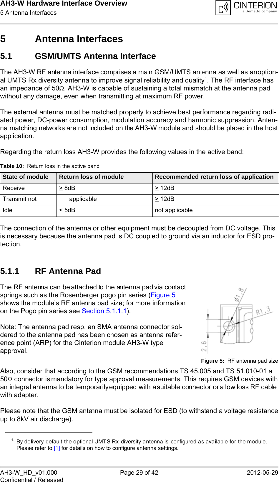 AH3-W Hardware Interface Overview5 Antenna Interfaces32AH3-W_HD_v01.000 Page 29 of 42 2012-05-29Confidential / Released5 Antenna Interfaces5.1 GSM/UMTS Antenna InterfaceThe AH3-W RF antenna interface comprises a main GSM/UMTS antenna as well as an option-al UMTS Rx diversity antenna to improve signal reliability and quality1. The RF interface has an impedance of 50. AH3-W is capable of sustaining a total mismatch at the antenna pad without any damage, even when transmitting at maximum RF power.The external antenna must be matched properly to achieve best performance regarding radi-ated power, DC-power consumption, modulation accuracy and harmonic suppression. Anten-na matching networks are not included on the AH3-W module and should be placed in the host application. Regarding the return loss AH3-W provides the following values in the active band:The connection of the antenna or other equipment must be decoupled from DC voltage. This is necessary because the antenna pad is DC coupled to ground via an inductor for ESD pro-tection.5.1.1 RF Antenna PadThe RF antenna can be attached to the antenna pad via contact springs such as the Rosenberger pogo pin series (Figure 5 shows the module’s RF antenna pad size; for more information on the Pogo pin series see Section 5.1.1.1). Note: The antenna pad resp. an SMA antenna connector sol-dered to the antenna pad has been chosen as antenna refer-ence point (ARP) for the Cinterion module AH3-W type approval.Figure 5:  RF antenna pad sizeAlso, consider that according to the GSM recommendations TS 45.005 and TS 51.010-01 a 50 connector is mandatory for type approval measurements. This requires GSM devices with an integral antenna to be temporarily equipped with a suitable connector or a low loss RF cable with adapter.Please note that the GSM antenna must be isolated for ESD (to withstand a voltage resistanceup to 8kV air discharge).1. By delivery default the optional UMTS Rx diversity antenna is configured as available for the module.Please refer to [1] for details on how to configure antenna settings.Table 10:  Return loss in the active bandState of module Return loss of module Recommended return loss of applicationReceive &gt; 8dB &gt; 12dBTransmit not applicable  &gt; 12dBIdle &lt; 5dB not applicable