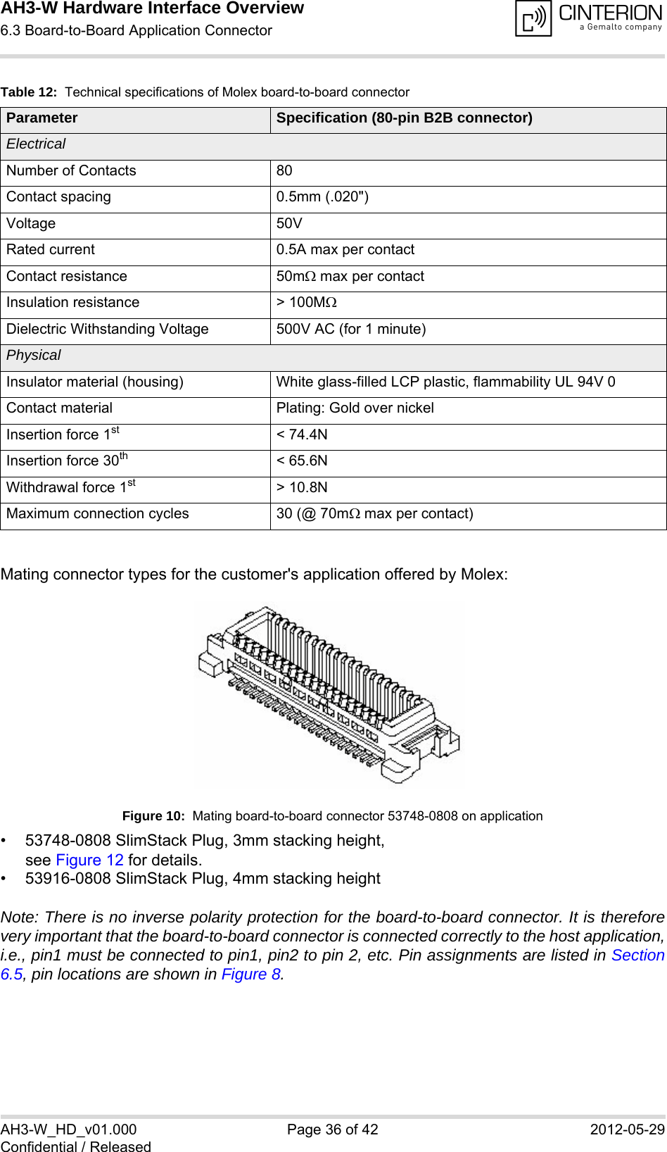 AH3-W Hardware Interface Overview6.3 Board-to-Board Application Connector38AH3-W_HD_v01.000 Page 36 of 42 2012-05-29Confidential / ReleasedMating connector types for the customer&apos;s application offered by Molex:Figure 10:  Mating board-to-board connector 53748-0808 on application• 53748-0808 SlimStack Plug, 3mm stacking height, see Figure 12 for details.• 53916-0808 SlimStack Plug, 4mm stacking heightNote: There is no inverse polarity protection for the board-to-board connector. It is thereforevery important that the board-to-board connector is connected correctly to the host application,i.e., pin1 must be connected to pin1, pin2 to pin 2, etc. Pin assignments are listed in Section6.5, pin locations are shown in Figure 8.Table 12:  Technical specifications of Molex board-to-board connectorParameter Specification (80-pin B2B connector)ElectricalNumber of Contacts 80Contact spacing 0.5mm (.020&quot;)Voltage 50VRated current 0.5A max per contactContact resistance 50m max per contactInsulation resistance &gt; 100MDielectric Withstanding Voltage 500V AC (for 1 minute)PhysicalInsulator material (housing) White glass-filled LCP plastic, flammability UL 94V 0Contact material Plating: Gold over nickelInsertion force 1st &lt; 74.4NInsertion force 30th &lt; 65.6NWithdrawal force 1st &gt; 10.8NMaximum connection cycles 30 (@ 70m max per contact)
