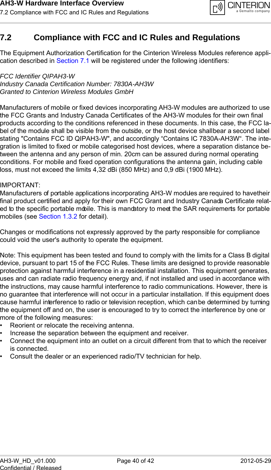 AH3-W Hardware Interface Overview7.2 Compliance with FCC and IC Rules and Regulations40AH3-W_HD_v01.000 Page 40 of 42 2012-05-29Confidential / Released7.2 Compliance with FCC and IC Rules and Regulations The Equipment Authorization Certification for the Cinterion Wireless Modules reference appli-cation described in Section 7.1 will be registered under the following identifiers:FCC Identifier QIPAH3-WIndustry Canada Certification Number: 7830A-AH3WGranted to Cinterion Wireless Modules GmbH Manufacturers of mobile or fixed devices incorporating AH3-W modules are authorized to use the FCC Grants and Industry Canada Certificates of the AH3-W modules for their own final products according to the conditions referenced in these documents. In this case, the FCC la-bel of the module shall be visible from the outside, or the host device shall bear a second label stating &quot;Contains FCC ID QIPAH3-W&quot;, and accordingly “Contains IC 7830A-AH3W“. The inte-gration is limited to fixed or mobile categorised host devices, where a separation distance be-tween the antenna and any person of min. 20cm can be assured during normal operating conditions. For mobile and fixed operation configurations the antenna gain, including cable loss, must not exceed the limits 4,32 dBi (850 MHz) and 0,9 dBi (1900 MHz).IMPORTANT:Manufacturers of portable applications incorporating AH3-W modules are required to have their final product certified and apply for their own FCC Grant and Industry Canada Certificate relat-ed to the specific portable mobile. This is mandatory to meet the SAR requirements for portable mobiles (see Section 1.3.2 for detail).Changes or modifications not expressly approved by the party responsible for compliance could void the user&apos;s authority to operate the equipment.Note: This equipment has been tested and found to comply with the limits for a Class B digital device, pursuant to part 15 of the FCC Rules. These limits are designed to provide reasonable protection against harmful interference in a residential installation. This equipment generates, uses and can radiate radio frequency energy and, if not installed and used in accordance with the instructions, may cause harmful interference to radio communications. However, there is no guarantee that interference will not occur in a particular installation. If this equipment does cause harmful interference to radio or television reception, which can be determined by turning the equipment off and on, the user is encouraged to try to correct the interference by one or more of the following measures: • Reorient or relocate the receiving antenna. • Increase the separation between the equipment and receiver. • Connect the equipment into an outlet on a circuit different from that to which the receiver is connected. • Consult the dealer or an experienced radio/TV technician for help.