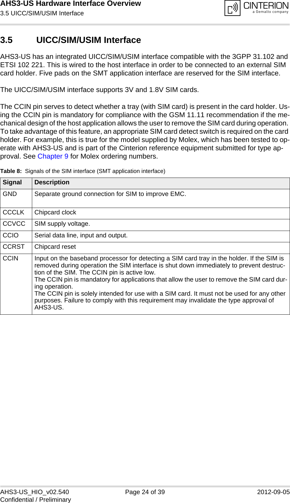 AHS3-US Hardware Interface Overview3.5 UICC/SIM/USIM Interface27AHS3-US_HIO_v02.540 Page 24 of 39 2012-09-05Confidential / Preliminary3.5 UICC/SIM/USIM InterfaceAHS3-US has an integrated UICC/SIM/USIM interface compatible with the 3GPP 31.102 and ETSI 102 221. This is wired to the host interface in order to be connected to an external SIM card holder. Five pads on the SMT application interface are reserved for the SIM interface. The UICC/SIM/USIM interface supports 3V and 1.8V SIM cards. The CCIN pin serves to detect whether a tray (with SIM card) is present in the card holder. Us-ing the CCIN pin is mandatory for compliance with the GSM 11.11 recommendation if the me-chanical design of the host application allows the user to remove the SIM card during operation. To take advantage of this feature, an appropriate SIM card detect switch is required on the card holder. For example, this is true for the model supplied by Molex, which has been tested to op-erate with AHS3-US and is part of the Cinterion reference equipment submitted for type ap-proval. See Chapter 9 for Molex ordering numbers.Table 8:  Signals of the SIM interface (SMT application interface)Signal DescriptionGND Separate ground connection for SIM to improve EMC.CCCLK Chipcard clockCCVCC SIM supply voltage.CCIO Serial data line, input and output.CCRST Chipcard resetCCIN Input on the baseband processor for detecting a SIM card tray in the holder. If the SIM is removed during operation the SIM interface is shut down immediately to prevent destruc-tion of the SIM. The CCIN pin is active low.The CCIN pin is mandatory for applications that allow the user to remove the SIM card dur-ing operation. The CCIN pin is solely intended for use with a SIM card. It must not be used for any other purposes. Failure to comply with this requirement may invalidate the type approval of AHS3-US.
