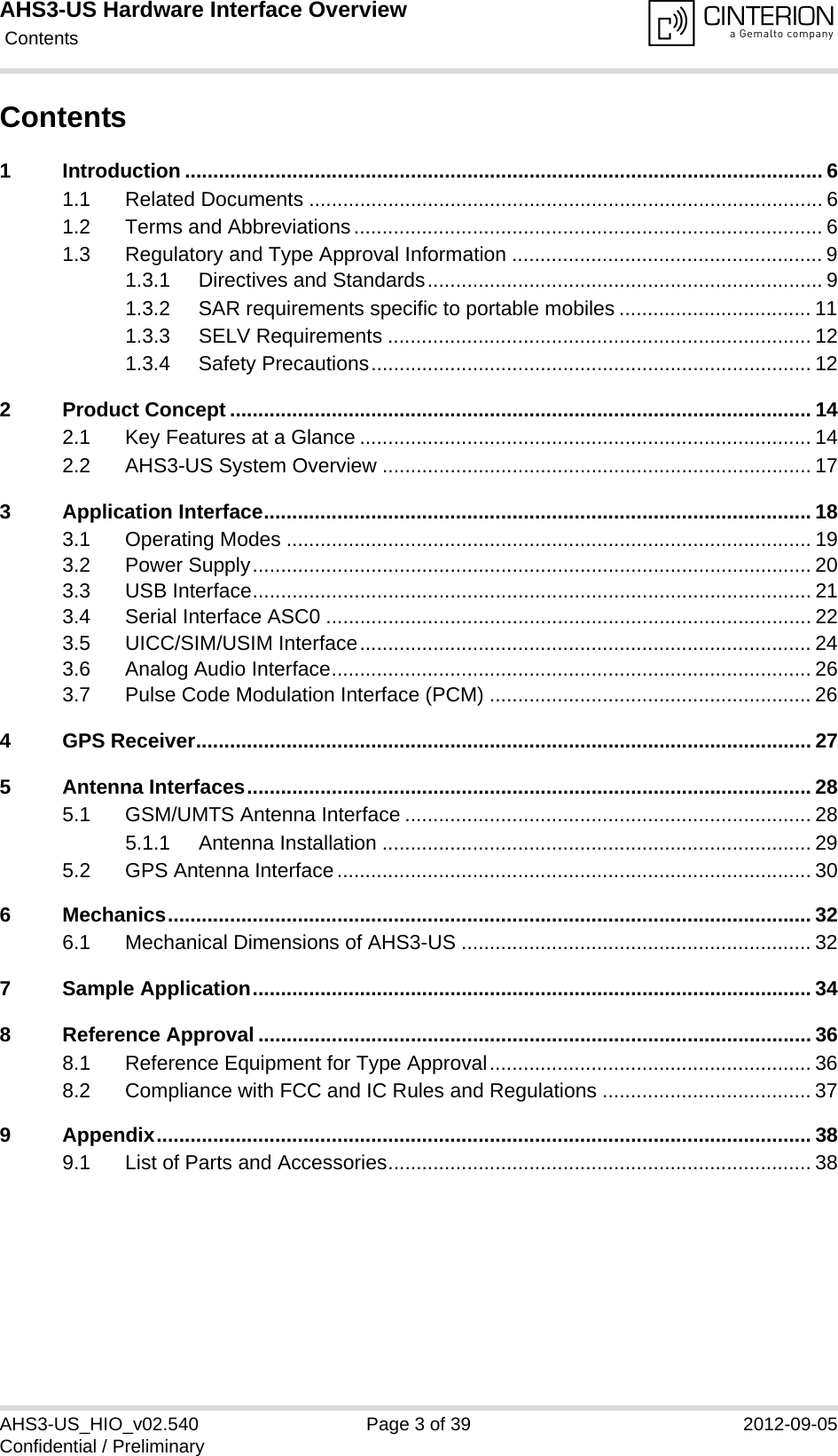 AHS3-US Hardware Interface Overview Contents39AHS3-US_HIO_v02.540 Page 3 of 39 2012-09-05Confidential / PreliminaryContents1 Introduction ................................................................................................................. 61.1 Related Documents ........................................................................................... 61.2 Terms and Abbreviations................................................................................... 61.3 Regulatory and Type Approval Information ....................................................... 91.3.1 Directives and Standards...................................................................... 91.3.2 SAR requirements specific to portable mobiles .................................. 111.3.3 SELV Requirements ........................................................................... 121.3.4 Safety Precautions.............................................................................. 122 Product Concept ....................................................................................................... 142.1 Key Features at a Glance ................................................................................ 142.2 AHS3-US System Overview ............................................................................ 173 Application Interface................................................................................................. 183.1 Operating Modes ............................................................................................. 193.2 Power Supply................................................................................................... 203.3 USB Interface................................................................................................... 213.4 Serial Interface ASC0 ...................................................................................... 223.5 UICC/SIM/USIM Interface................................................................................ 243.6 Analog Audio Interface..................................................................................... 263.7 Pulse Code Modulation Interface (PCM) ......................................................... 264 GPS Receiver............................................................................................................. 275 Antenna Interfaces.................................................................................................... 285.1 GSM/UMTS Antenna Interface ........................................................................ 285.1.1 Antenna Installation ............................................................................ 295.2 GPS Antenna Interface.................................................................................... 306 Mechanics.................................................................................................................. 326.1 Mechanical Dimensions of AHS3-US .............................................................. 327 Sample Application................................................................................................... 348 Reference Approval .................................................................................................. 368.1 Reference Equipment for Type Approval......................................................... 368.2 Compliance with FCC and IC Rules and Regulations ..................................... 379 Appendix.................................................................................................................... 389.1 List of Parts and Accessories........................................................................... 38
