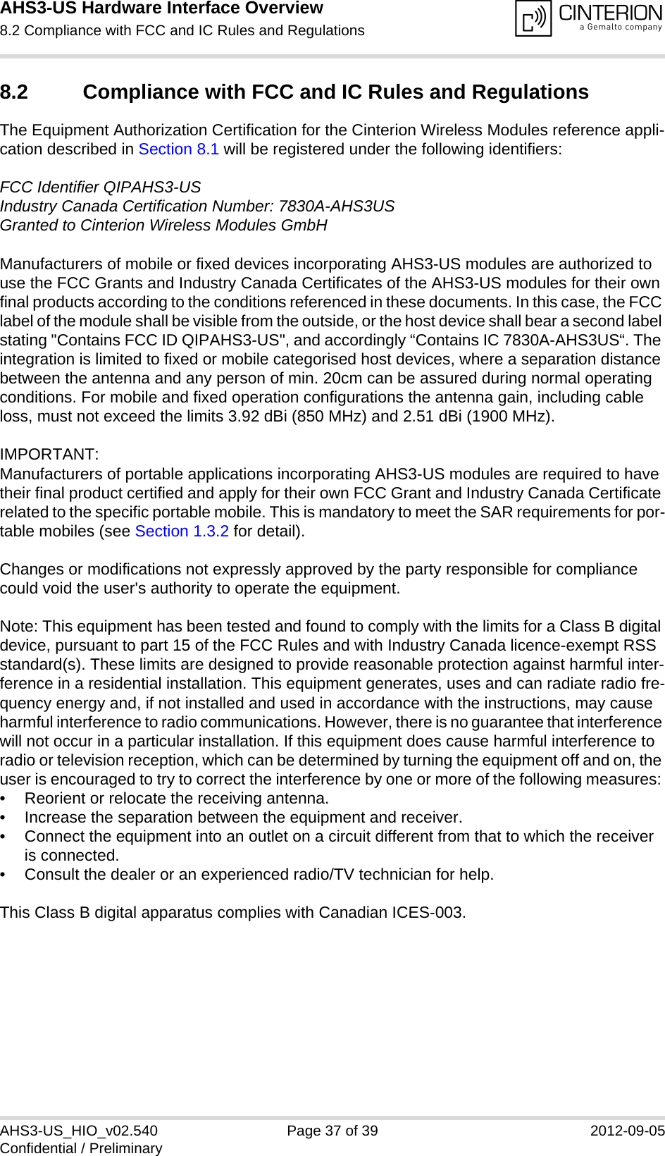 AHS3-US Hardware Interface Overview8.2 Compliance with FCC and IC Rules and Regulations37AHS3-US_HIO_v02.540 Page 37 of 39 2012-09-05Confidential / Preliminary8.2 Compliance with FCC and IC Rules and Regulations The Equipment Authorization Certification for the Cinterion Wireless Modules reference appli-cation described in Section 8.1 will be registered under the following identifiers:FCC Identifier QIPAHS3-USIndustry Canada Certification Number: 7830A-AHS3USGranted to Cinterion Wireless Modules GmbH Manufacturers of mobile or fixed devices incorporating AHS3-US modules are authorized to use the FCC Grants and Industry Canada Certificates of the AHS3-US modules for their own final products according to the conditions referenced in these documents. In this case, the FCC label of the module shall be visible from the outside, or the host device shall bear a second label stating &quot;Contains FCC ID QIPAHS3-US&quot;, and accordingly “Contains IC 7830A-AHS3US“. The integration is limited to fixed or mobile categorised host devices, where a separation distance between the antenna and any person of min. 20cm can be assured during normal operating conditions. For mobile and fixed operation configurations the antenna gain, including cable loss, must not exceed the limits 3.92 dBi (850 MHz) and 2.51 dBi (1900 MHz).IMPORTANT:Manufacturers of portable applications incorporating AHS3-US modules are required to have their final product certified and apply for their own FCC Grant and Industry Canada Certificate related to the specific portable mobile. This is mandatory to meet the SAR requirements for por-table mobiles (see Section 1.3.2 for detail).Changes or modifications not expressly approved by the party responsible for compliance could void the user&apos;s authority to operate the equipment.Note: This equipment has been tested and found to comply with the limits for a Class B digital device, pursuant to part 15 of the FCC Rules and with Industry Canada licence-exempt RSS standard(s). These limits are designed to provide reasonable protection against harmful inter-ference in a residential installation. This equipment generates, uses and can radiate radio fre-quency energy and, if not installed and used in accordance with the instructions, may cause harmful interference to radio communications. However, there is no guarantee that interference will not occur in a particular installation. If this equipment does cause harmful interference to radio or television reception, which can be determined by turning the equipment off and on, the user is encouraged to try to correct the interference by one or more of the following measures: • Reorient or relocate the receiving antenna. • Increase the separation between the equipment and receiver. • Connect the equipment into an outlet on a circuit different from that to which the receiver is connected. • Consult the dealer or an experienced radio/TV technician for help.This Class B digital apparatus complies with Canadian ICES-003.