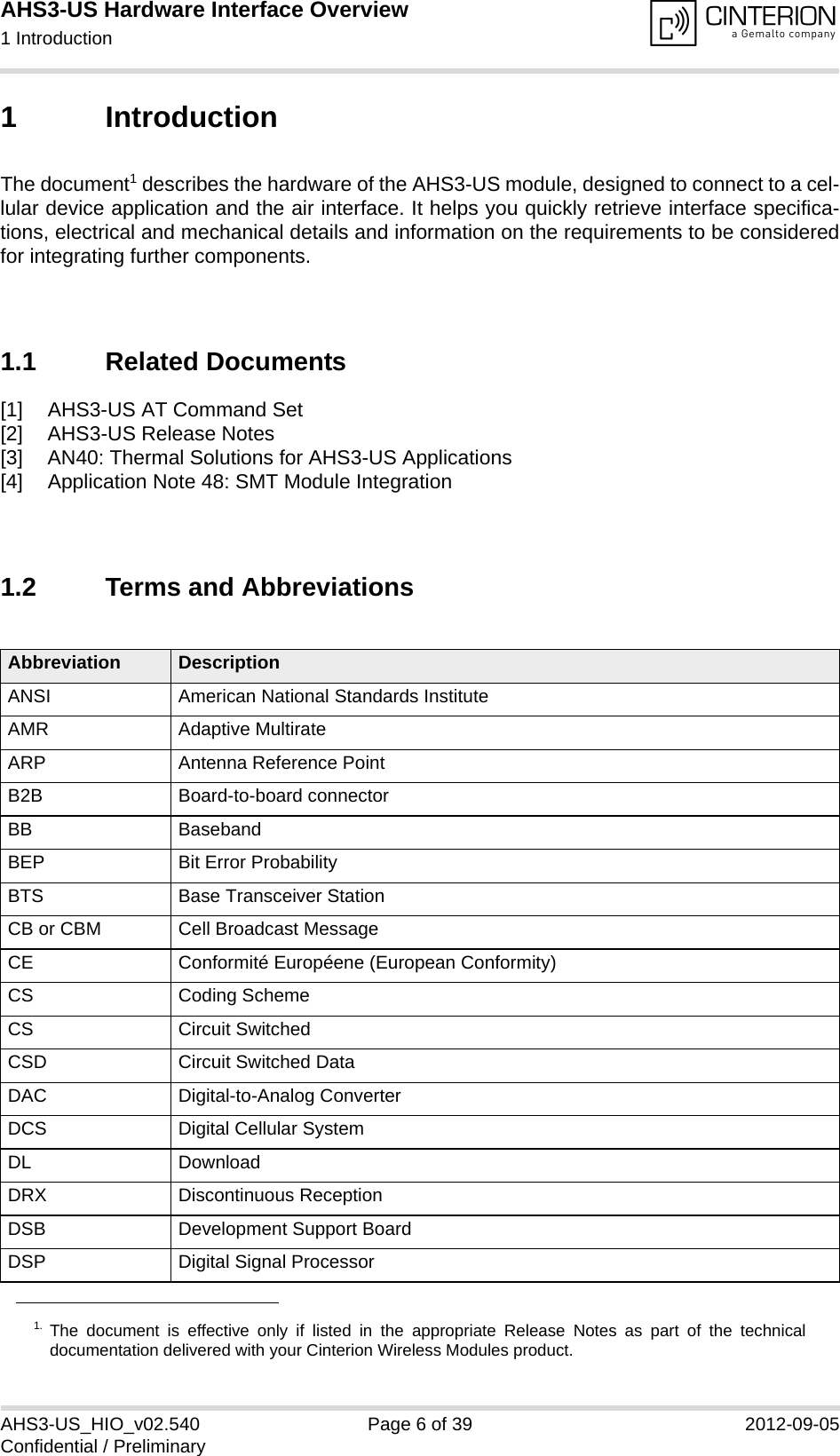 AHS3-US Hardware Interface Overview1 Introduction13AHS3-US_HIO_v02.540 Page 6 of 39 2012-09-05Confidential / Preliminary1 IntroductionThe document1 describes the hardware of the AHS3-US module, designed to connect to a cel-lular device application and the air interface. It helps you quickly retrieve interface specifica-tions, electrical and mechanical details and information on the requirements to be consideredfor integrating further components.1.1 Related Documents[1] AHS3-US AT Command Set[2] AHS3-US Release Notes[3] AN40: Thermal Solutions for AHS3-US Applications [4] Application Note 48: SMT Module Integration 1.2 Terms and Abbreviations1. The document is effective only if listed in the appropriate Release Notes as part of the technicaldocumentation delivered with your Cinterion Wireless Modules product.Abbreviation DescriptionANSI American National Standards InstituteAMR Adaptive MultirateARP Antenna Reference PointB2B Board-to-board connectorBB BasebandBEP Bit Error ProbabilityBTS Base Transceiver StationCB or CBM Cell Broadcast MessageCE Conformité Européene (European Conformity)CS Coding SchemeCS Circuit SwitchedCSD Circuit Switched DataDAC Digital-to-Analog ConverterDCS Digital Cellular SystemDL DownloadDRX Discontinuous ReceptionDSB Development Support BoardDSP Digital Signal Processor