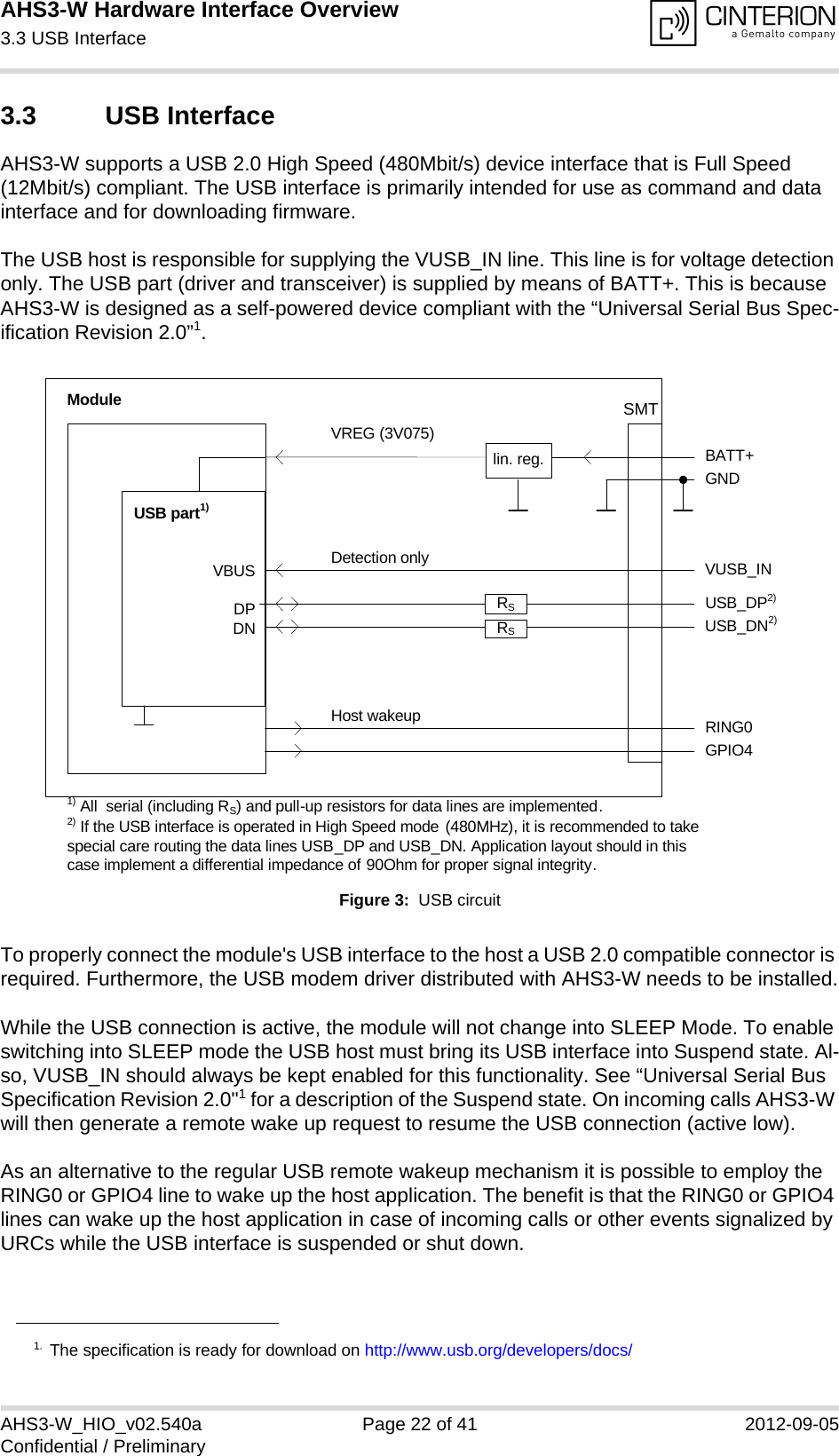 AHS3-W Hardware Interface Overview3.3 USB Interface28AHS3-W_HIO_v02.540a Page 22 of 41 2012-09-05Confidential / Preliminary3.3 USB InterfaceAHS3-W supports a USB 2.0 High Speed (480Mbit/s) device interface that is Full Speed (12Mbit/s) compliant. The USB interface is primarily intended for use as command and data interface and for downloading firmware. The USB host is responsible for supplying the VUSB_IN line. This line is for voltage detection only. The USB part (driver and transceiver) is supplied by means of BATT+. This is because AHS3-W is designed as a self-powered device compliant with the “Universal Serial Bus Spec-ification Revision 2.0”1.Figure 3:  USB circuitTo properly connect the module&apos;s USB interface to the host a USB 2.0 compatible connector is required. Furthermore, the USB modem driver distributed with AHS3-W needs to be installed.While the USB connection is active, the module will not change into SLEEP Mode. To enable switching into SLEEP mode the USB host must bring its USB interface into Suspend state. Al-so, VUSB_IN should always be kept enabled for this functionality. See “Universal Serial Bus Specification Revision 2.0&quot;1 for a description of the Suspend state. On incoming calls AHS3-W will then generate a remote wake up request to resume the USB connection (active low).As an alternative to the regular USB remote wakeup mechanism it is possible to employ the RING0 or GPIO4 line to wake up the host application. The benefit is that the RING0 or GPIO4 lines can wake up the host application in case of incoming calls or other events signalized by URCs while the USB interface is suspended or shut down. 1. The specification is ready for download on http://www.usb.org/developers/docs/VBUSDPDNVREG (3V075)BATT+USB_DP2)lin. reg. GNDModuleDetection only VUSB_INUSB part1)RING0Host wakeup1) All  serial (including RS) and pull-up resistors for data lines are implemented.USB_DN2)2) If the USB interface is operated in High Speed mode (480MHz), it is recommended to take special care routing the data lines USB_DP and USB_DN. Application layout should in this case implement a differential impedance of 90Ohm for proper signal integrity.GPIO4RSRSSMT