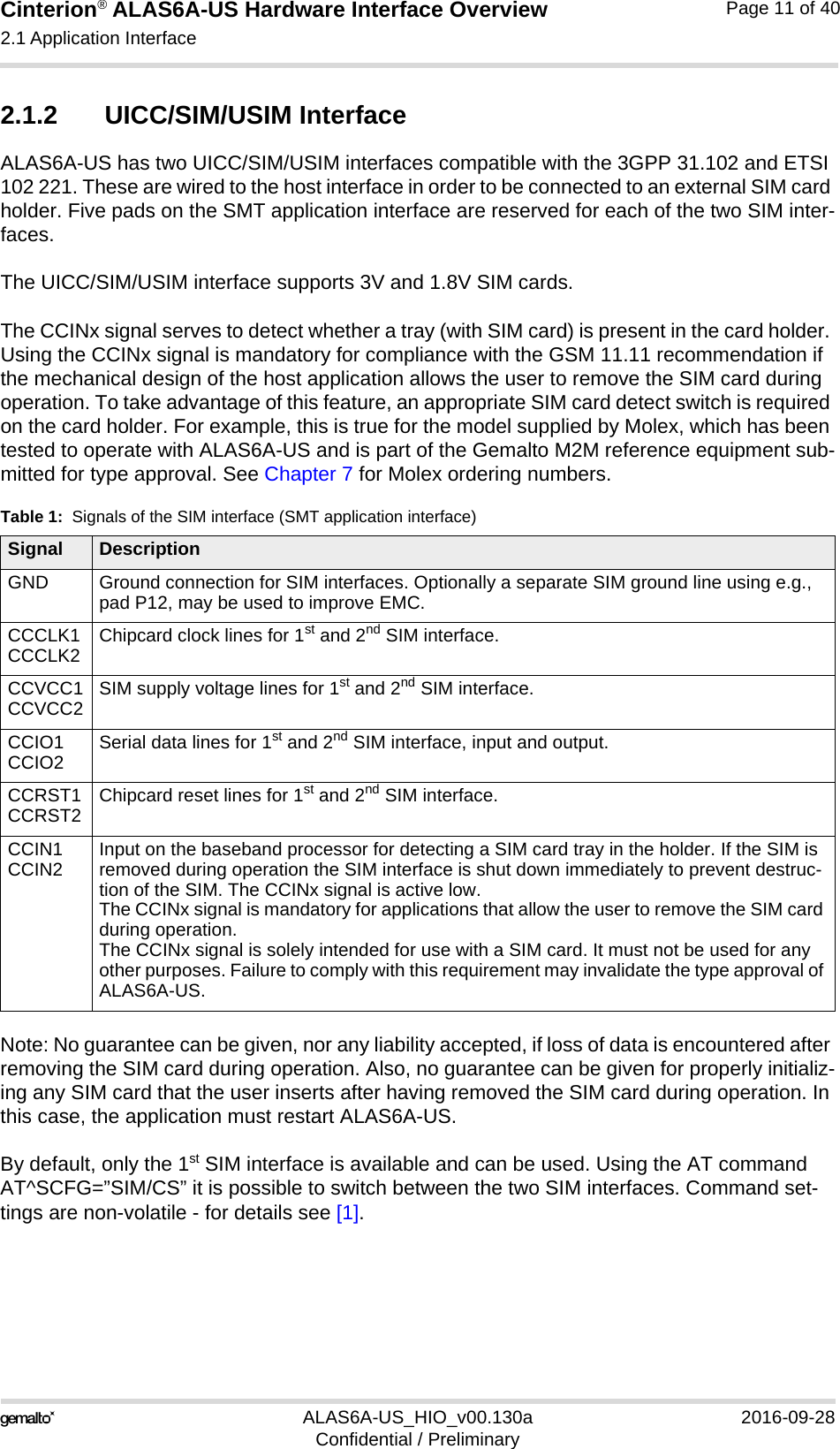Cinterion® ALAS6A-US Hardware Interface Overview2.1 Application Interface22ALAS6A-US_HIO_v00.130a 2016-09-28Confidential / PreliminaryPage 11 of 402.1.2 UICC/SIM/USIM InterfaceALAS6A-US has two UICC/SIM/USIM interfaces compatible with the 3GPP 31.102 and ETSI 102 221. These are wired to the host interface in order to be connected to an external SIM card holder. Five pads on the SMT application interface are reserved for each of the two SIM inter-faces.The UICC/SIM/USIM interface supports 3V and 1.8V SIM cards. The CCINx signal serves to detect whether a tray (with SIM card) is present in the card holder. Using the CCINx signal is mandatory for compliance with the GSM 11.11 recommendation if the mechanical design of the host application allows the user to remove the SIM card during operation. To take advantage of this feature, an appropriate SIM card detect switch is required on the card holder. For example, this is true for the model supplied by Molex, which has been tested to operate with ALAS6A-US and is part of the Gemalto M2M reference equipment sub-mitted for type approval. See Chapter 7 for Molex ordering numbers.Note: No guarantee can be given, nor any liability accepted, if loss of data is encountered after removing the SIM card during operation. Also, no guarantee can be given for properly initializ-ing any SIM card that the user inserts after having removed the SIM card during operation. In this case, the application must restart ALAS6A-US.By default, only the 1st SIM interface is available and can be used. Using the AT command AT^SCFG=”SIM/CS” it is possible to switch between the two SIM interfaces. Command set-tings are non-volatile - for details see [1].Table 1:  Signals of the SIM interface (SMT application interface)Signal DescriptionGND Ground connection for SIM interfaces. Optionally a separate SIM ground line using e.g., pad P12, may be used to improve EMC.CCCLK1CCCLK2 Chipcard clock lines for 1st and 2nd SIM interface.CCVCC1CCVCC2 SIM supply voltage lines for 1st and 2nd SIM interface.CCIO1CCIO2 Serial data lines for 1st and 2nd SIM interface, input and output.CCRST1CCRST2 Chipcard reset lines for 1st and 2nd SIM interface.CCIN1CCIN2 Input on the baseband processor for detecting a SIM card tray in the holder. If the SIM is removed during operation the SIM interface is shut down immediately to prevent destruc-tion of the SIM. The CCINx signal is active low.The CCINx signal is mandatory for applications that allow the user to remove the SIM card during operation. The CCINx signal is solely intended for use with a SIM card. It must not be used for any other purposes. Failure to comply with this requirement may invalidate the type approval of ALAS6A-US.