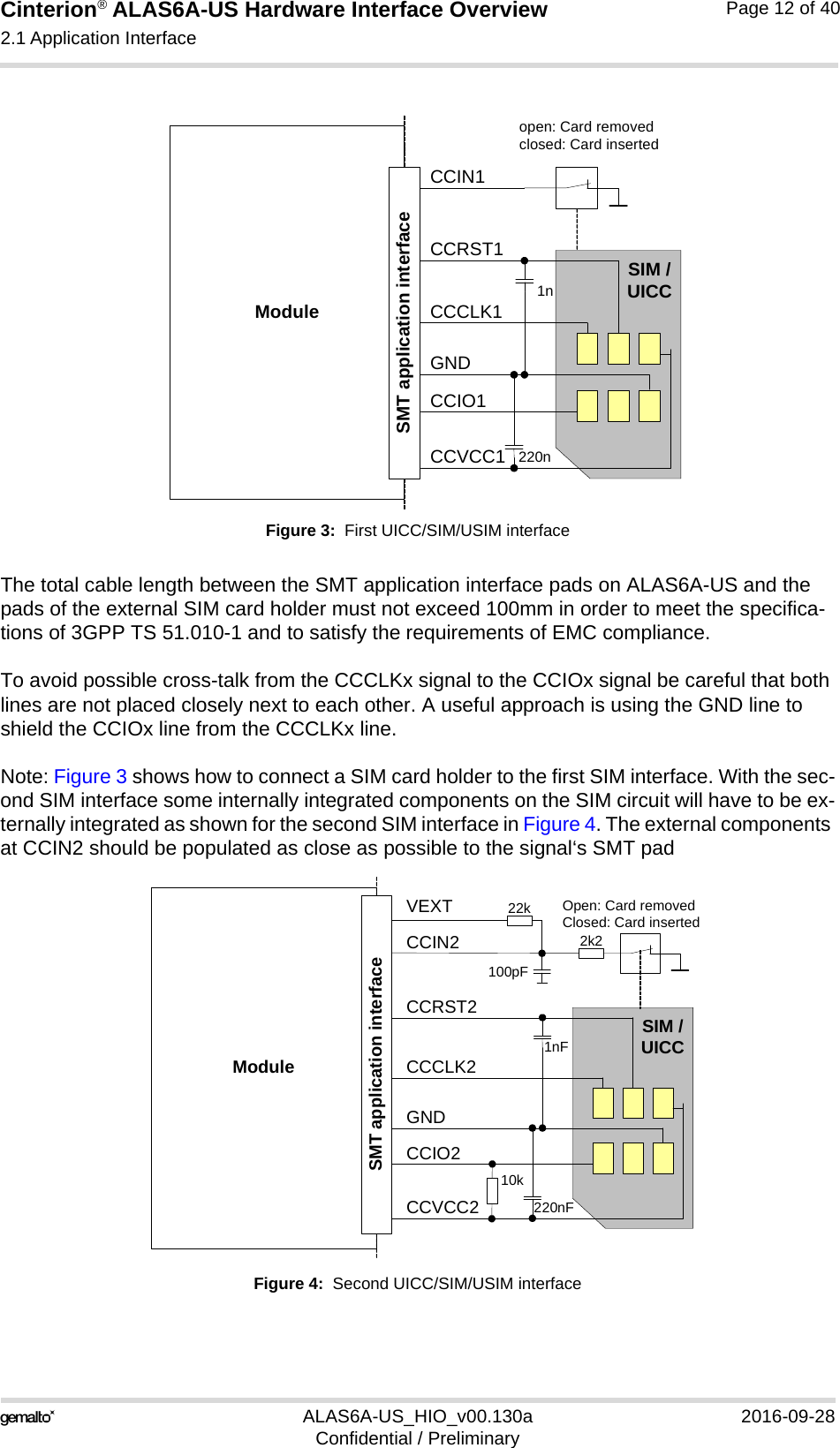 Cinterion® ALAS6A-US Hardware Interface Overview2.1 Application Interface22ALAS6A-US_HIO_v00.130a 2016-09-28Confidential / PreliminaryPage 12 of 40Figure 3:  First UICC/SIM/USIM interfaceThe total cable length between the SMT application interface pads on ALAS6A-US and the pads of the external SIM card holder must not exceed 100mm in order to meet the specifica-tions of 3GPP TS 51.010-1 and to satisfy the requirements of EMC compliance.To avoid possible cross-talk from the CCCLKx signal to the CCIOx signal be careful that both lines are not placed closely next to each other. A useful approach is using the GND line to shield the CCIOx line from the CCCLKx line.Note: Figure 3 shows how to connect a SIM card holder to the first SIM interface. With the sec-ond SIM interface some internally integrated components on the SIM circuit will have to be ex-ternally integrated as shown for the second SIM interface in Figure 4. The external components at CCIN2 should be populated as close as possible to the signal‘s SMT padFigure 4:  Second UICC/SIM/USIM interfaceModuleopen: Card removedclosed: Card insertedCCRST1CCVCC1CCIO1CCCLK1CCIN1SIM /UICC1n220nSMT application interfaceGNDModuleOpen: Card removedClosed: Card insertedCCRST2CCVCC2CCIO2CCCLK2CCIN2SIM /UICC1nF220nFSMT application interfaceGNDVEXT100pF22k2k210k