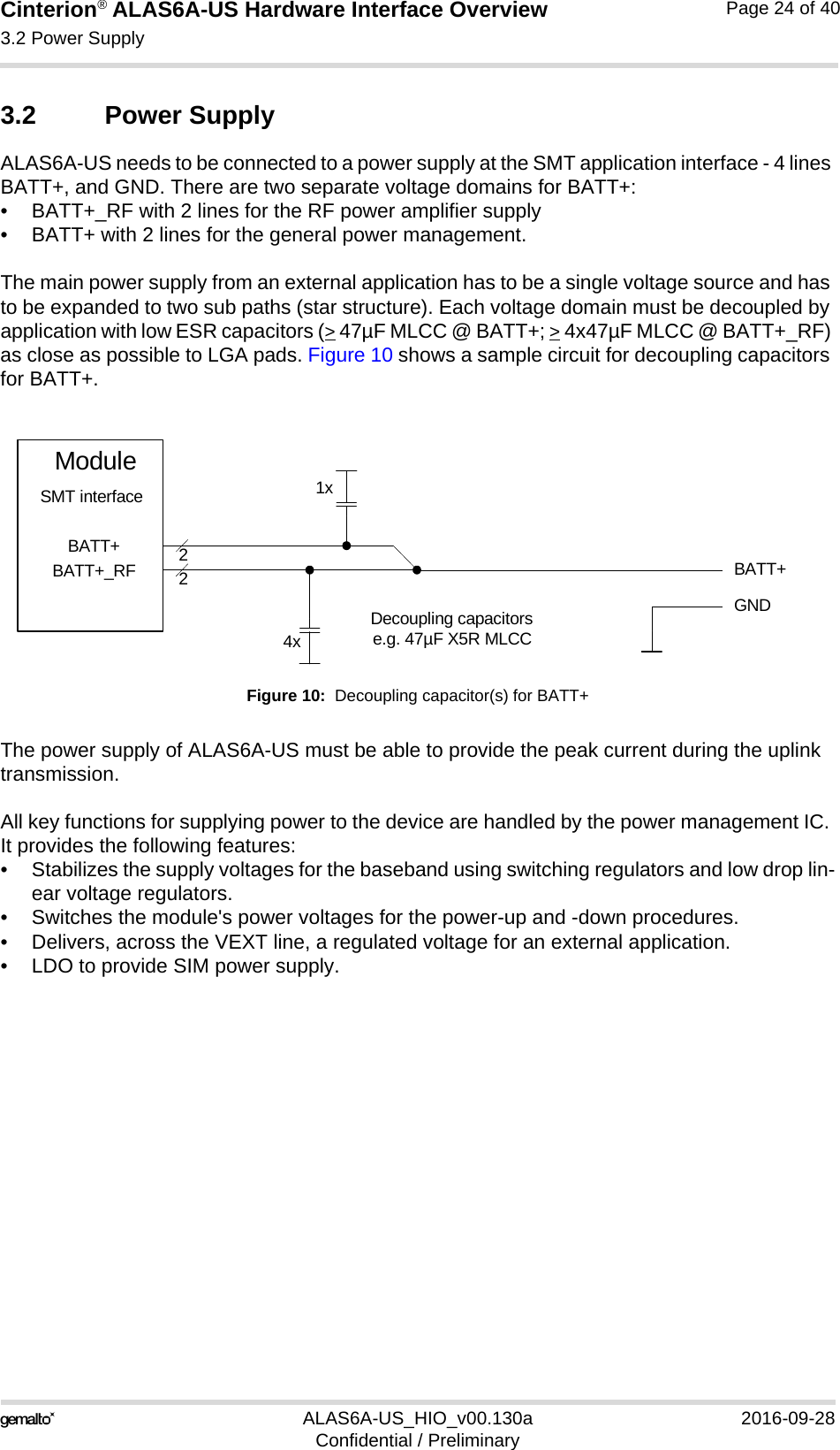 Cinterion® ALAS6A-US Hardware Interface Overview3.2 Power Supply24ALAS6A-US_HIO_v00.130a 2016-09-28Confidential / PreliminaryPage 24 of 403.2 Power SupplyALAS6A-US needs to be connected to a power supply at the SMT application interface - 4 lines BATT+, and GND. There are two separate voltage domains for BATT+:• BATT+_RF with 2 lines for the RF power amplifier supply • BATT+ with 2 lines for the general power management. The main power supply from an external application has to be a single voltage source and has to be expanded to two sub paths (star structure). Each voltage domain must be decoupled by application with low ESR capacitors (&gt; 47µF MLCC @ BATT+; &gt; 4x47µF MLCC @ BATT+_RF) as close as possible to LGA pads. Figure 10 shows a sample circuit for decoupling capacitors for BATT+.Figure 10:  Decoupling capacitor(s) for BATT+The power supply of ALAS6A-US must be able to provide the peak current during the uplink transmission. All key functions for supplying power to the device are handled by the power management IC. It provides the following features:• Stabilizes the supply voltages for the baseband using switching regulators and low drop lin-ear voltage regulators.• Switches the module&apos;s power voltages for the power-up and -down procedures.• Delivers, across the VEXT line, a regulated voltage for an external application.• LDO to provide SIM power supply.BATT+22Decoupling capacitorse.g. 47µF X5R MLCC4xGNDBATT+BATT+_RFModuleSMT interface 1x