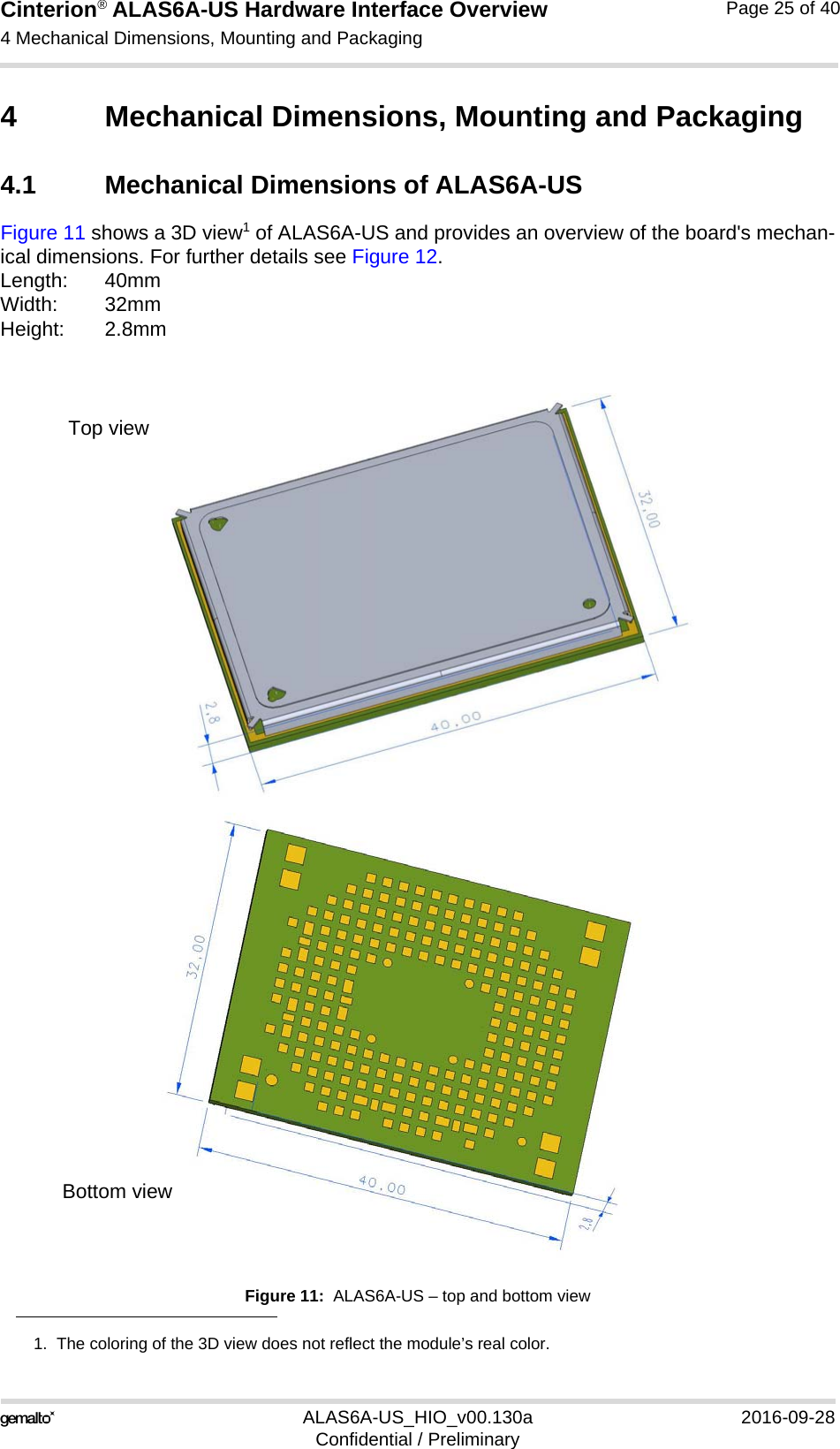 Cinterion® ALAS6A-US Hardware Interface Overview4 Mechanical Dimensions, Mounting and Packaging26ALAS6A-US_HIO_v00.130a 2016-09-28Confidential / PreliminaryPage 25 of 404 Mechanical Dimensions, Mounting and Packaging4.1 Mechanical Dimensions of ALAS6A-USFigure 11 shows a 3D view1 of ALAS6A-US and provides an overview of the board&apos;s mechan-ical dimensions. For further details see Figure 12. Length: 40mmWidth: 32mmHeight: 2.8mmFigure 11:  ALAS6A-US – top and bottom view1.  The coloring of the 3D view does not reflect the module’s real color.Top viewBottom view